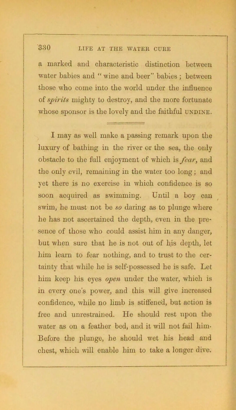 380 a marked and characteristic distinction between water babies and “ wine and beer” babies; between those who come into the world under the influence of spirits mighty to destroy, and the more fortunate whose sponsor is the lovely and the faithful undine. I may as well make a passing remark upon the luxury of bathing in the river or the sea, the only obstacle to the full enjoyment of which is fear, and the only evil, remaining in the water too long; and yet there is no exercise in which confidence is so soon acquired as swimming. Until a boy can swim, he must not be so daring as to plunge where he has not ascertained the depth, even in the pre- sence of those who could assist him in any danger, but when sure that he is not out of his depth, let him learn to fear nothing, and to trust to the cer- tainty that while he is self-possessed he is safe. Let him keep his eyes open under the water, which is in every one’s power, and this will give increased confidence, while no limb is stiffened, but action is free and unrestrained. He should rest upon the water as on a feather bed, and it will not fail him- Before the plunge, he should wet his head and chest, which will enable him to take a longer dive.