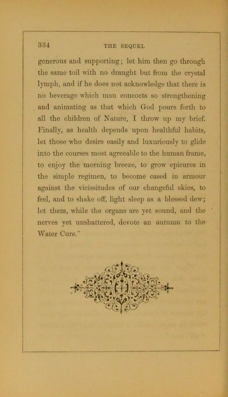 generous and supporting; let him then go through the same toil with no draught but from the crystal lymph, and if he does not acknowledge that there is no beverage which man concocts so strengthening and animating as that which God pours forth to all the children of Nature, I throw up my brief. Finally, as health depends upon healthful habits, let those who desire easily and luxuriously to glide into the courses most agreeable to the human frame, to enjoy the morning breeze, to grow epicures in the simple regimen, to become cased in armour against the vicissitudes of our changeful skies, to feel, and to shake off, light sleep as a blessed dew; let them, while the organs are yet sound, and the nerves yet unshattered, devote an autumn to the Water Cure.”