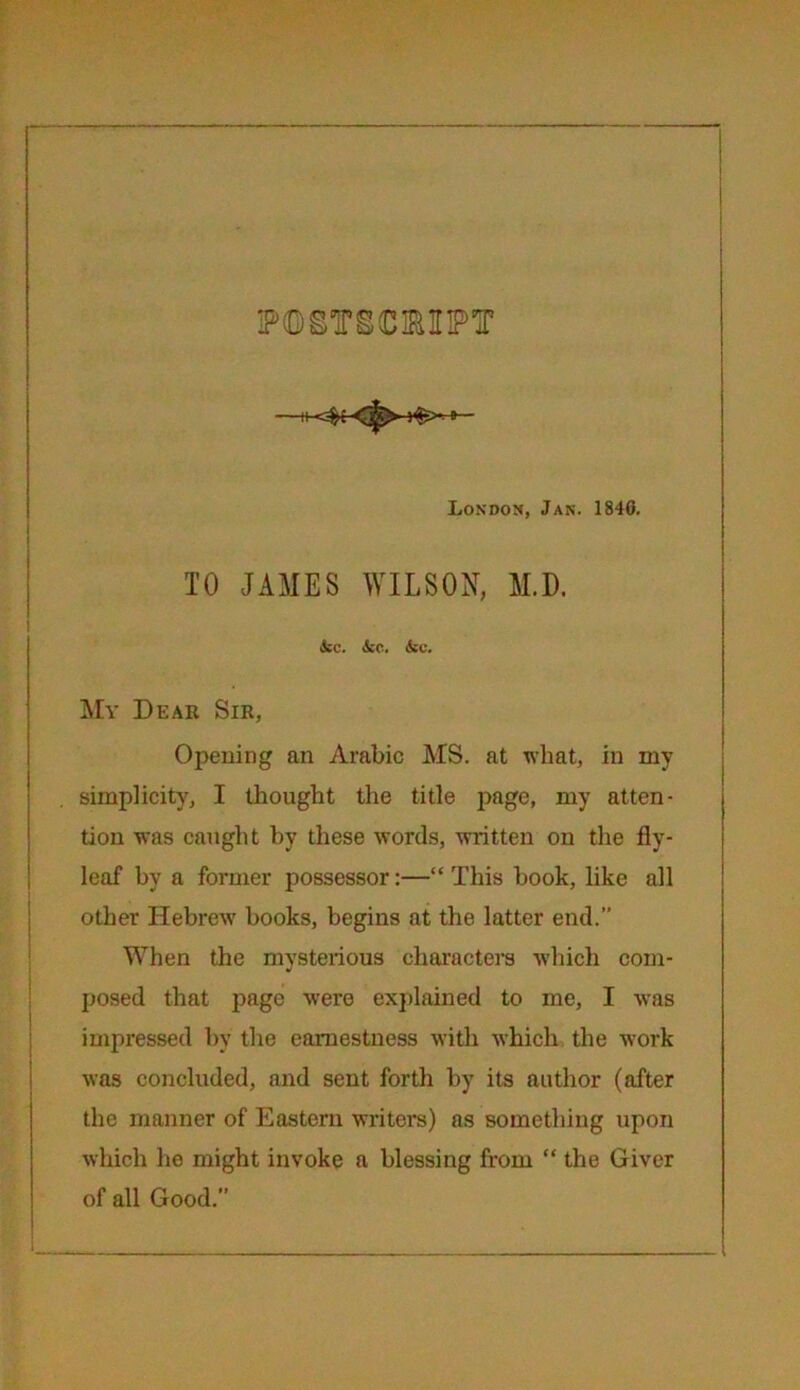 POSTSCRIPT London, Jan. 184G. TO JAMES WILSON, M.D. kc. kc. kc. Mv Dear Sir, Opening an Arabic MS. at what, in my simplicity, I thought the title page, my atten- tion was caught by these words, written on the fly- leaf by a former possessor:—“ This book, like all other Hebrew books, begins at the latter end. When the mysterious characters which com- posed that page were explained to me, I was impressed by the earnestness with which the work was concluded, and sent forth by its author (after the manner of Eastern writers) as something upon which he might invoke a blessing from “ the Giver of all Good.