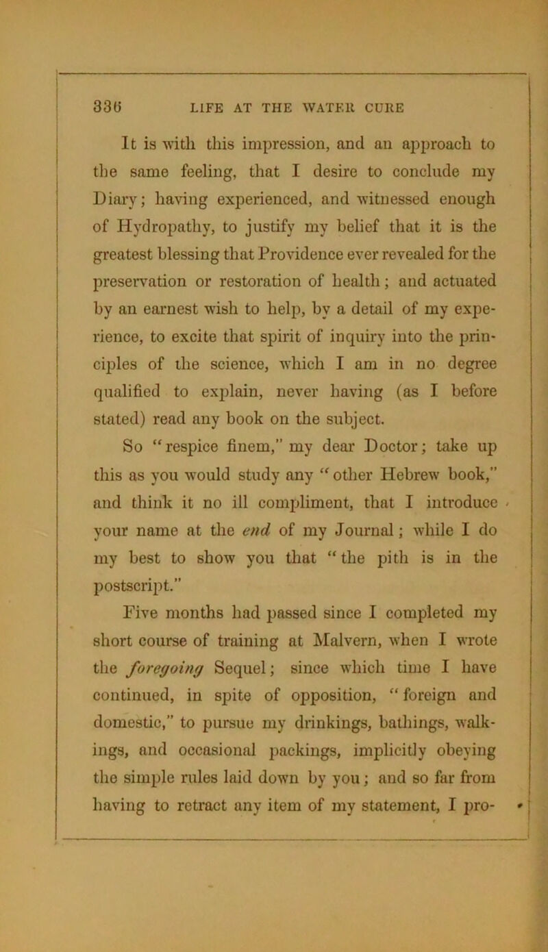 It is with this impression, and an approach to the same feeling, that I desire to conclude my Diary; having experienced, and witnessed enough of Hydropathy, to justify my belief that it is the greatest blessing that Providence ever revealed for the preservation or restoration of health; and actuated by an earnest wish to help, by a detail of my expe- rience, to excite that spirit of inquiry into the prin- ciples of the science, which I am in no degree qualified to explain, never having (as I before stated) read any book on the subject. So “respice finem,” my dear Doctor; take up this as you would study any “ other Hebrew book,” and think it no ill compliment, that I introduce - your name at the end of my Journal; while I do my best to show you that “the pith is in the postscript.” Five months had passed since I completed my short course of training at Malvern, when I wrote the foregoing Sequel; since which time I have continued, in spite of opposition, “ foreign and domestic,” to pursue my drinkings, bathings, walk- ings, and occasional packings, implicitly obeying the simple rules laid down by you; and so far from having to retract any item of my statement, I pro- *