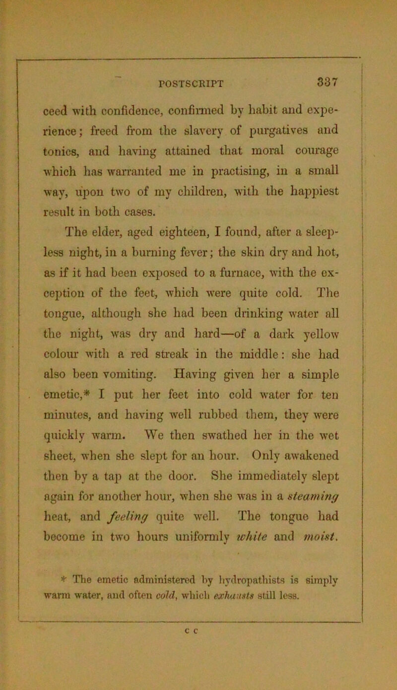 ceed with confidence, confirmed by habit and expe- rience ; freed from the slavery of purgatives und tonics, and having attained that moral courage which has warranted me in practising, in a small wav, upon two of my children, with the happiest result in both cases. The elder, aged eighteen, I found, after a sleep- less night, in a burning fever; the skin dry and hot, as if it had been exposed to a furnace, with the ex- ception of the feet, which were quite cold. The tongue, although she had been drinking water all the night, was dry and hard—of a dark yellow colour with a red streak in the middle: she had also been vomiting. Having given her a simple emetic,* I put her feet into cold water for ten minutes, and having well rubbed them, they were quickly warm. We then swathed her in the wet sheet, when she slept for an hour. Only awakened then by a tap at the door. She immediately slept again for another hour, when she was in a steaming heat, and feeling quite well. The tongue had become in two hours uniformly white and moist. * The emetic administered by hydropathists is simply warm water, and often cold, which exhausts still less.