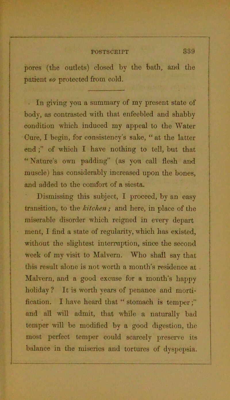 pores (the outlets) closed by the bath, and the patient so protected from cold. ■ In giving you a summary of my present state of body, as contrasted with that enfeebled and shabby condition which induced my appeal to the Water Cure, I begin, for consistency’s sake, “ at the latter end of which I have nothing to tell, but that “ Nature’s own padding” (as you call flesh and muscle) has considerably increased upon the bones, and added to the comfort of a siesta. Dismissing this subject, I proceed, by an easy transition, to the kitchen; and here, in place of the miserable disorder which reigned in every depart ment, I find a state of regularity, which has existed, without the slightest interruption, since the second week of my visit to Malvern. Who shall say that this result alone is not worth a month’s residence at Malvern, and a good excuse for a month’s happy holiday ? It is worth years of penance and morti- fication. I have heard that “stomach is temper;” and all will admit, that Avhile a naturally bad temper will be modified by a good digestion, the most perfect temper could scarcely preserve its balance in the miseries and tortures of dyspepsia.