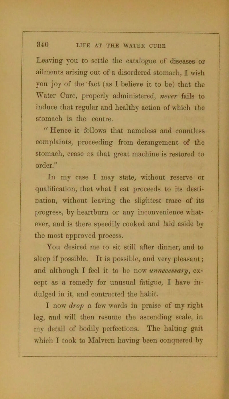 Leaving you to settle the catalogue of diseases or ailments arising out of a disordered stomach, I wish you joy of the fact (as I believe it to be) that the Water Cure, properly administered, never fails to induce that regular and healthy action of which the stomach is the centre. “ Hence it follows that nameless and countless complaints, proceeding from derangement of the stomach, cease rs that great machine is restored to order.” In my case I may state, without reserve or qualification, that what I eat proceeds to its desti- nation, without leaving the slightest trace of its progress, by heartburn or any inconvenience what- ' ever, and is there speedily cooked and laid aside by the most approved process. You desired me to sit still after dinner, and to sleep if possible. It is possible, and very pleasant ; and although I feel it to be now unnecessary, ex- cept as a remedy for unusual fatigue, I have in- dulged in it, and contracted the habit. I now drop a few words in praise of my right leg, and will then resume the ascending scale, in my detail of bodily perfections. The halting gait which I took to Malvern having been conquered by