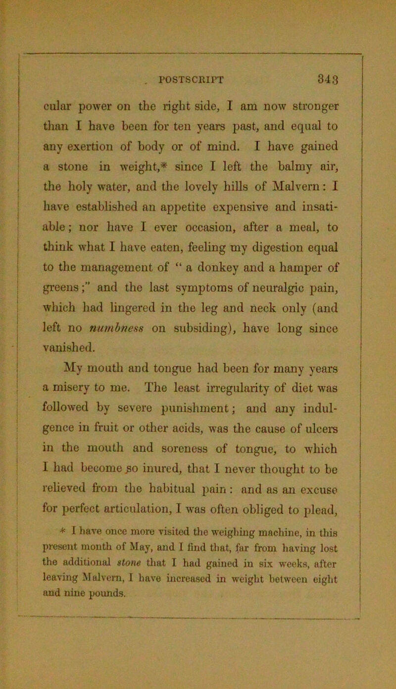 cular power on the right side, I am now stronger than I have been for ten years past, and equal to any exertion of body or of mind. I have gained a stone in weight,* since I left the balmy air, the holy water, and the lovely hills of Malvern: I have established an appetite expensive and insati- able ; nor have I ever occasion, after a meal, to think what I have eaten, feeling my digestion equal to the management of “ a donkey and a hamper of greensand the last symptoms of neuralgic pain, which had lingered in the leg and neck only (and left no numbness on subsiding), have long since vanished. My mouth and tongue had been for many years a misery to me. The least irregularity of diet was followed by severe punishment; and any indul- gence in fruit or other acids, was the cause of ulcers in the mouth and soreness of tongue, to which I had become £0 inured, that I never thought to be relieved from the habitual pain: and as an excuse for perfect articulation, I was often obliged to plead, * I have once more visited the weighing machine, in this present mouth of May, and I tind that, far from having lost the additional stone that I had gained in six weeks, after leaving Malvern, I have increased in weight between eight and nine pounds.