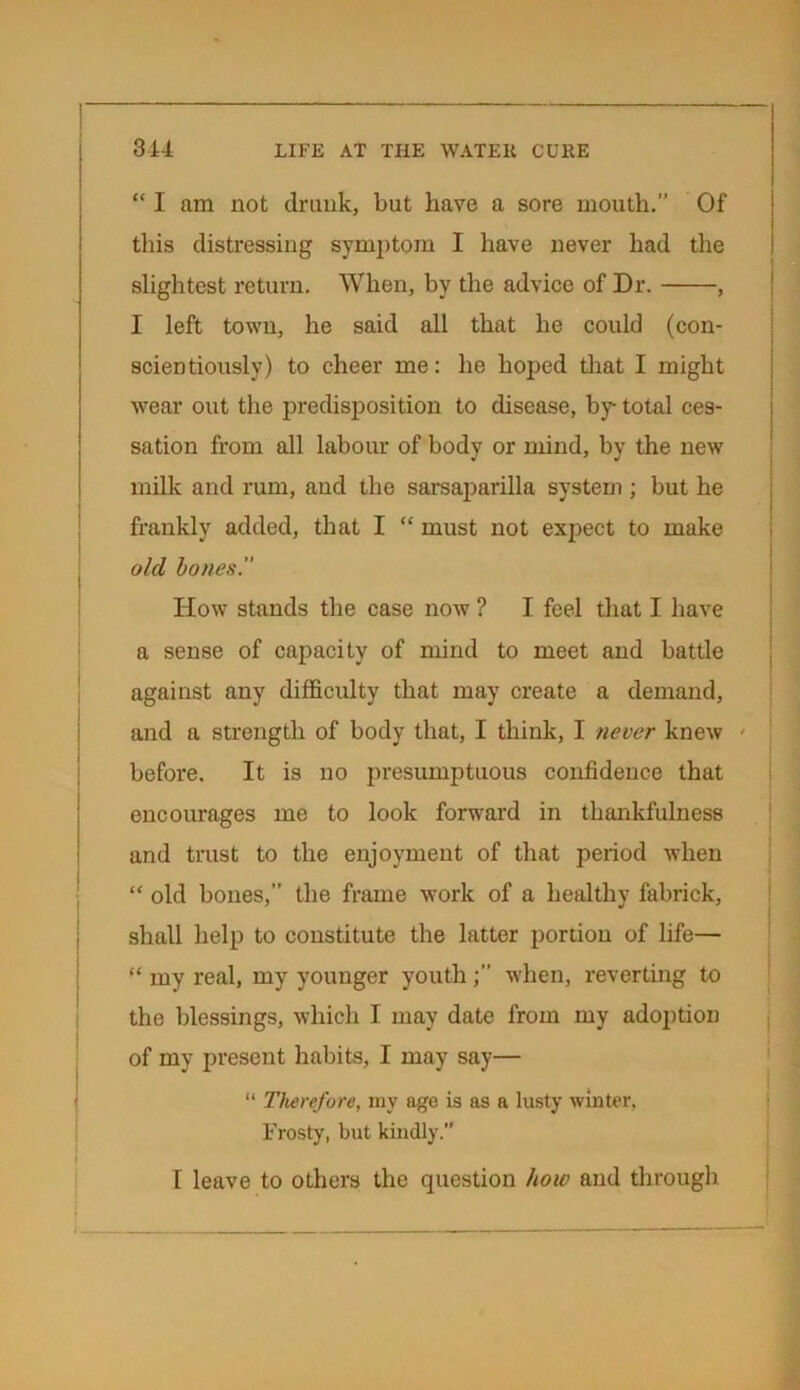 “ I am not drunk, but have a sore mouth.” Of this distressing symptom I have never had die slightest return. When, by the advice of Dr. , I left town, he said all that he could (con- scientiously) to cheer me: he hoped that I might wear out the predisposition to disease, by total ces- sation from all labour of body or mind, by the new milk and rum, and the sarsaparilla system ; but he frankly added, that I “ must not expect to make old bones. How stands the case now ? I feel that I have a sense of capacity of mind to meet and battle against any difficulty that may create a demand, and a strength of body that, I think, I never knew < before. It is no presumptuous confidence that encourages me to look forward in thankfulness and trust to the enjoyment of that period when “ old bones,” the frame work of a healthy fabrick, shall help to constitute the latter portion of life— “ my real, my younger youthwhen, reverting to the blessings, which I may date from my adoption of my present habits, I may say— “ Therefore, my age is as a lusty winter, Frosty, but kindly. 1 leave to others the question how and through