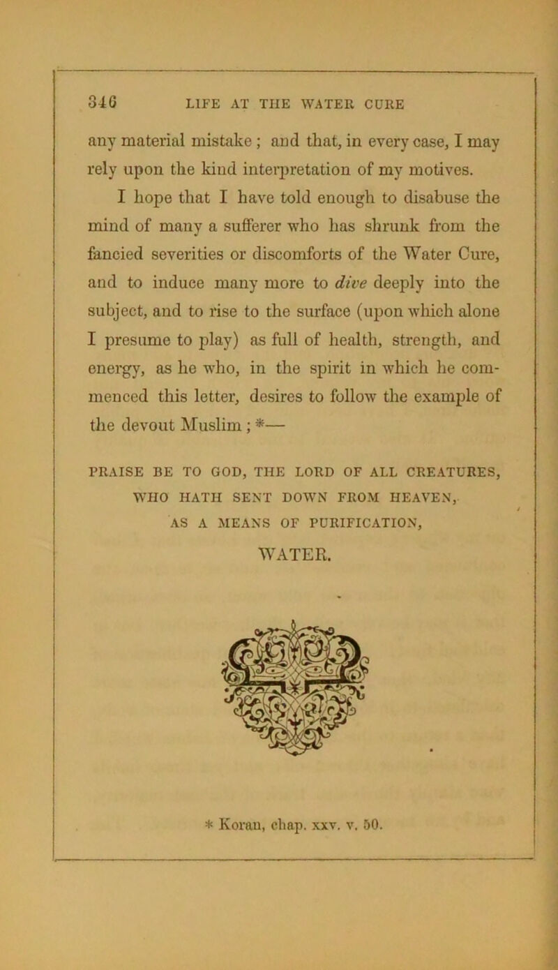 any material mistake ; and that, in every case, I may rely upon the kind interpretation of my motives. I hope that I have told enough to disabuse the mind of many a sufferer who has shrunk from the fancied severities or discomforts of the Water Cure, and to induce many more to dive deeply into the subject, and to rise to the surface (upon which alone I presume to play) as full of health, strength, and energy, as he who, in the spirit in which he com- menced this letter, desires to follow the example of the devout Muslim ; *— PRAISE BE TO GOD, THE LORD OF ALL CREATURES, WHO HATH SENT DOWN FROM HEAVEN, AS A MEANS OF PURIFICATION, Water. * Koran, chap. xxv. v. 50.