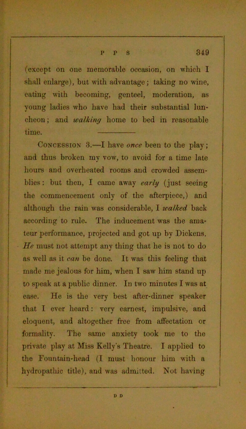 (except on one memorable occasion, on which I shall enlarge), but with advantage; taking no wine, eating with becoming, genteel, moderation, as young ladies who have had their substantial lun- cheon ; and walking home to bed in reasonable time. Concession 3.—I have once been to the play; and thus broken my vow, to avoid for a time late hours and overheated rooms and crowded assem- blies : but then, I came away early (just seeing the commencement only of the afterpiece,) and although the rain was considerable, I walked back according to rule. The inducement wras the ama- teur performance, projected and got up by Dickens. He must not attempt any thing that he is not to do as well as it can be done. It was this feeling that made me jealous for him, when I saw him stand up to speak at a public dinner. In two minutes I was at ease. He is the very best after-dinner speaker that I ever heard: very earnest, impulsive, and eloquent, and altogether free from affectation or formality. The same anxiety took me to the private play at Miss Kelly’s Theatre. I applied to the Fountain-head (I must honour him with a hydropathic title), and was admitted. Not having D D