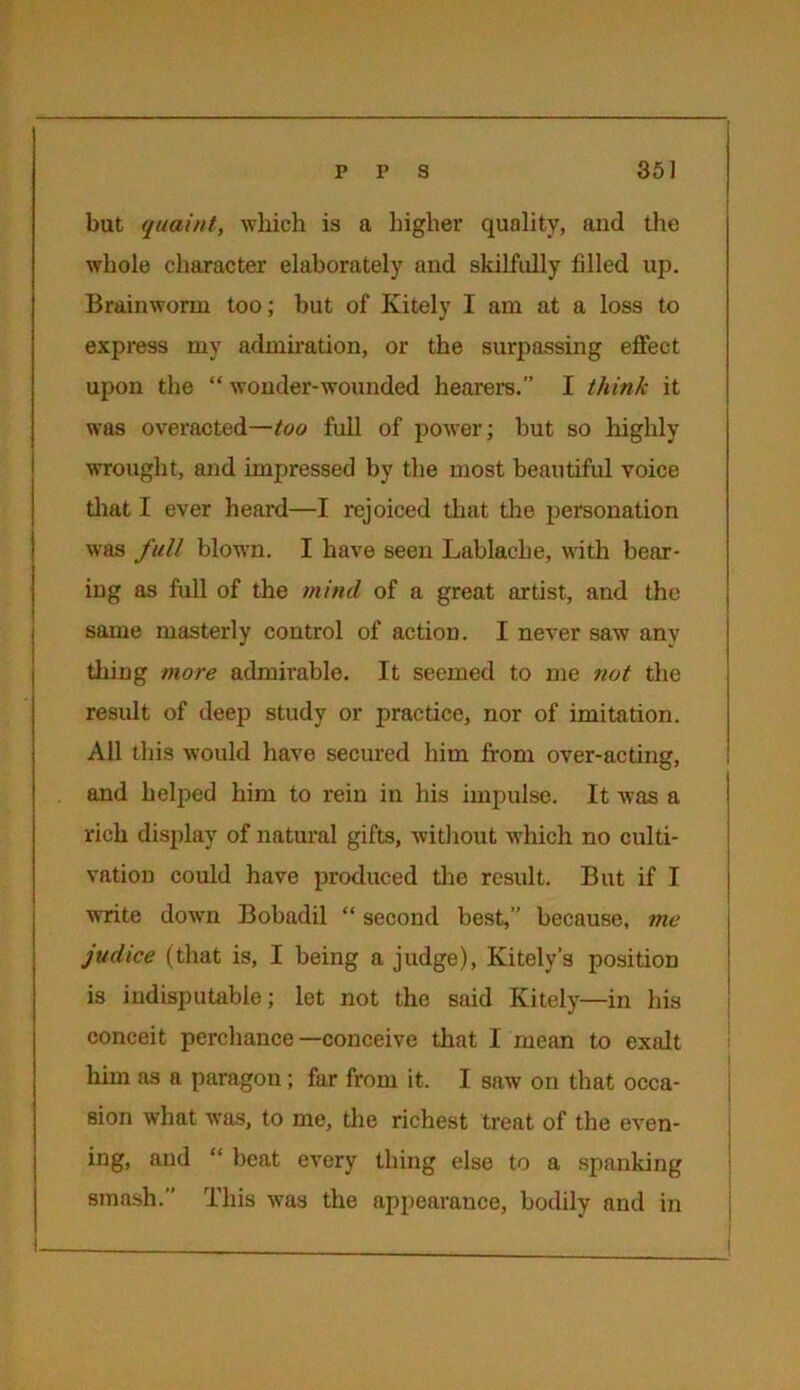 but quaint, which is a higher quality, and the whole character elaborately and skilfully filled up. Brainworm too; but of Kitely I am at a loss to express my admiration, or the surpassing effect upon the “ wonder-wounded hearers.” I think it was overacted—too full of power; but so highly wrought, and impressed by the most beautiful voice that I ever heard—I rejoiced that the personation was full blown. I have seen Lablache, with bear- ing as full of the mind of a great artist, and the same masterly control of action. I never saw any thing more admirable. It seemed to me not the result of deep study or practice, nor of imitation. All this would have secured him from over-acting, and helped him to rein in his impulse. It was a rich display of natural gifts, without which no culti- vation could have produced the result. But if I write down Bobadil “ second best,” because, me judice (that is, I being a judge), Ivitely’s position is indisputable; let not the said Kitely—in his conceit perchance—conceive that I mean to exalt him as a paragon; far from it. I saw on that occa- sion what was, to me, the richest treat of the even- ing, and “ beat every thing else to a spanking smash.” This was the appearance, bodily and in