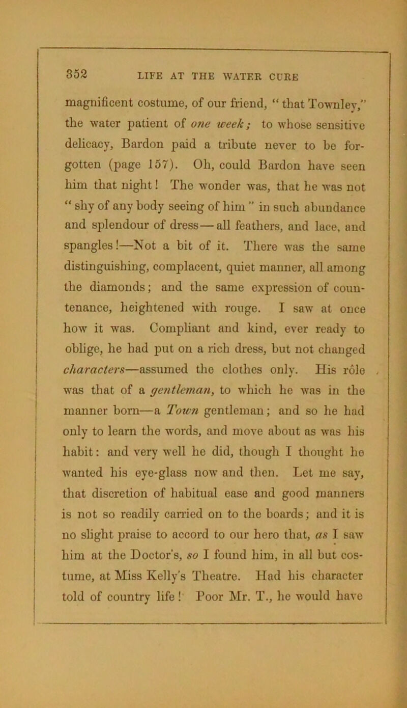 magnificent costume, of our friend, “ that Townley, the water patient of one week; to whose sensitive delicacy, Bardon paid a tribute never to be for- gotten (page 157). Oh, could Bardon have seen him that night! The wonder was, that he was not “ shy of any body seeing of him ” in such abundance and splendour of dress—all feathers, and lace, and spangles!—Not a bit of it. There was the same distinguishing, complacent, quiet manner, all among the diamonds; and the same expression of coun- tenance, heightened with rouge. I saw at once how it was. Compliant and kind, ever ready to oblige, he had put on a rich dress, but not changed characters—assumed the clothes only. His role . was that of a gentleman, to which he was in the manner born—a Town gentleman; and so he had only to learn the words, and move about as was his habit: and very well he did, though I thought he wanted his eye-glass now and then. Let me say, that discretion of habitual ease and good manners is not so readily carried on to the boards; and it is no slight praise to accord to our hero that, as I saw him at the Doctor's, so I found him, in all but cos- tume, at Miss Kelly’s Theatre. Had his character told of country life ! Poor Mr. T., he would have