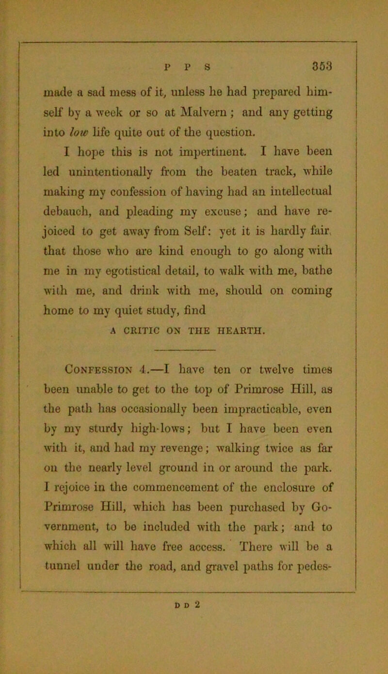 made a sad mess of it, unless lie had prepared him- self by a week or so at Malvern ; and any getting into low life quite out of the question. I hope this is not impertinent. I have been led unintentionally from the beaten track, while making my confession of having had an intellectual debauch, and pleading my excuse; and have re- joiced to get away from Self: yet it is hardly fair that those who are kind enough to go along with me in my egotistical detail, to walk with me, bathe with me, and drink with me, should on coming home to my quiet study, find A CRITIC ON THE HEARTH. Confession 4.—I have ten or twelve times been unable to get to the top of Primrose Hill, as the path has occasionally been impracticable, even by my sturdy high-lows; but I have been even with it, and had my revenge; walking twice as far on the nearly level ground in or around the park. I rejoice in the commencement of the enclosure of Primrose Hill, which has been purchased by Go- vernment, to be included with the park; and to which all will have free access. There will be a tunnel under the road, and gravel paths for pedes- D D 2