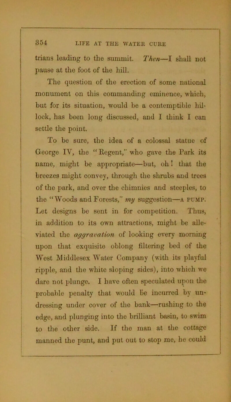 trians leading to the summit. Then—I shall not pause at the foot of the hill. The question of the erection of some national monument on this commanding eminence, which, but for its situation, would be a contemptible hil- lock, has been long discussed, and I think I can settle the point. To be sure, the idea of a colossal statue of George IV, the “ Regent,” who gave the Park its name, might be appropriate—but, oh! that the breezes might convey, through the shrubs and trees of the park, and over the chimnies and steeples, to the “Woods and Forests,” my suggestion—a pump. Let designs be sent in for competition. Thus, in addition to its own attractions, might be alle- viated the aggravation of looking every morning upon that exquisite oblong filtering bed of the West Middlesex Water Company (with its playful ripple, and the white sloping sides), into which we dare not plunge. I have often speculated upon the probable penalty that would be incurred by un- dressing under cover of the bank—rushing to the edge, and plunging into the brilliant basin, to swim to the other side. If the man at the cottage manned the punt, and put out to stop me, he could