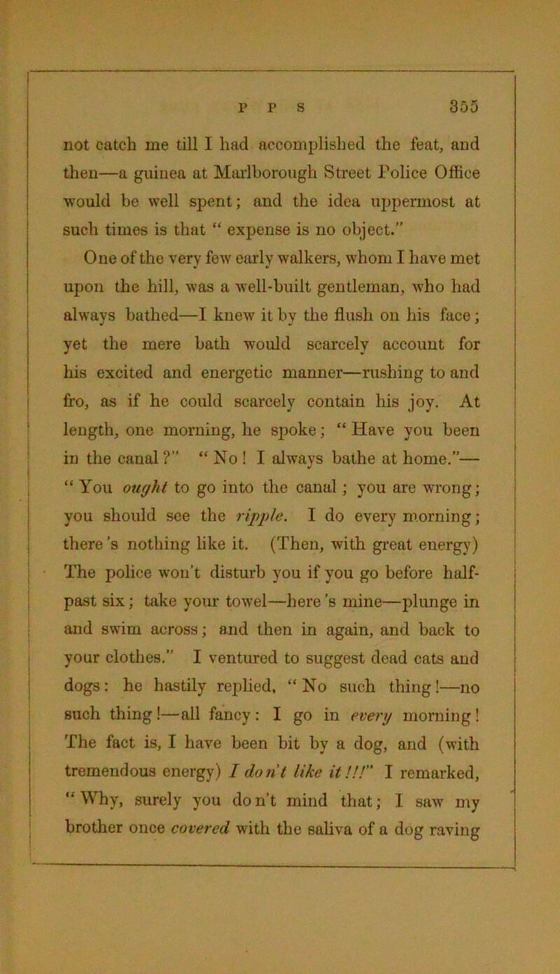 not catch me till I had accomplished the feat, and then—a guinea at Marlborough Street Police Office would be well spent; and the idea uppermost at such times is that “ expense is no object.” One of the very few early walkers, whom I have met upon the hill, was a well-built gentleman, who had always bathed—I knew it by the flush on his face; yet the mere bath would scarcely account for his excited and energetic manner—rushing to and fro, as if he could scarcely contain his joy. At length, one morning, he spoke; “ Have you been in the canal ?” “ No ! I always bathe at home.”— “ You ought to go into the canal; you are wrong; you should see the ripple. I do every morning; there’s nothing like it. (Then, with great energy) The police won’t disturb you if you go before half- past six; take your towel—here’s mine—plunge in and swim across; and then in again, and back to your clothes.” I ventured to suggest dead cats and dogs: he hastily replied, “No such thing!—no such thing!—all fancy : I go in every morning! The fact is, I have been bit by a dog, and (with tremendous energy) I do n't like it!!!” I remarked, “ Why, surely you do n’t mind that; I saw my brother once covered with the saliva of a dog raving