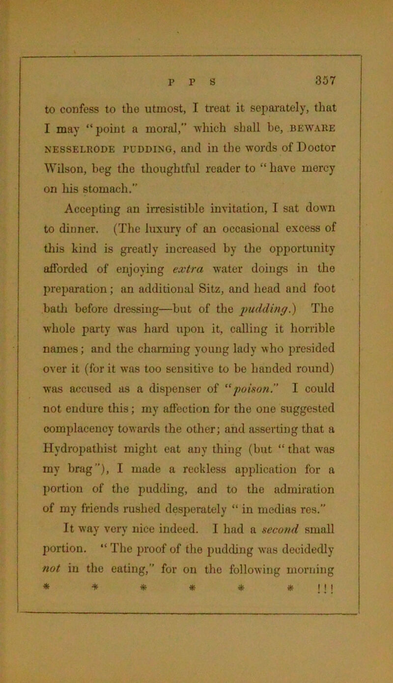 to confess to the utmost, I treat it separately, that I may “point a moral,” which shall be, beware Nesselrode pudding, and in the words of Doctor Wilson, beg the thoughtful reader to “ have mercy on his stomach. Accepting an irresistible invitation, I sat down to dinner. (The luxury of an occasional excess of this kind is greatly increased by the opportunity afforded of enjoying extra water doings in the preparation; an additional Sitz, and head and foot bath before dressing—but of the pudding?) The whole party was hard upon it, calling it horrible names; and the charming young lady who presided over it (for it was too sensitive to be handed round) wras accused as a dispenser of “poison. I could not endure this; my affection for the one suggested complacency towards the other; and asserting that a Hydropathist might eat any thing (but “ that was my brag”), I made a reckless application for a portion of the pudding, and to the admiration of my friends rushed desperately “ in medias res.” It way very nice indeed. I had a second small portion. “ The proof of the pudding was decidedly not in the eating,” for on the following morning
