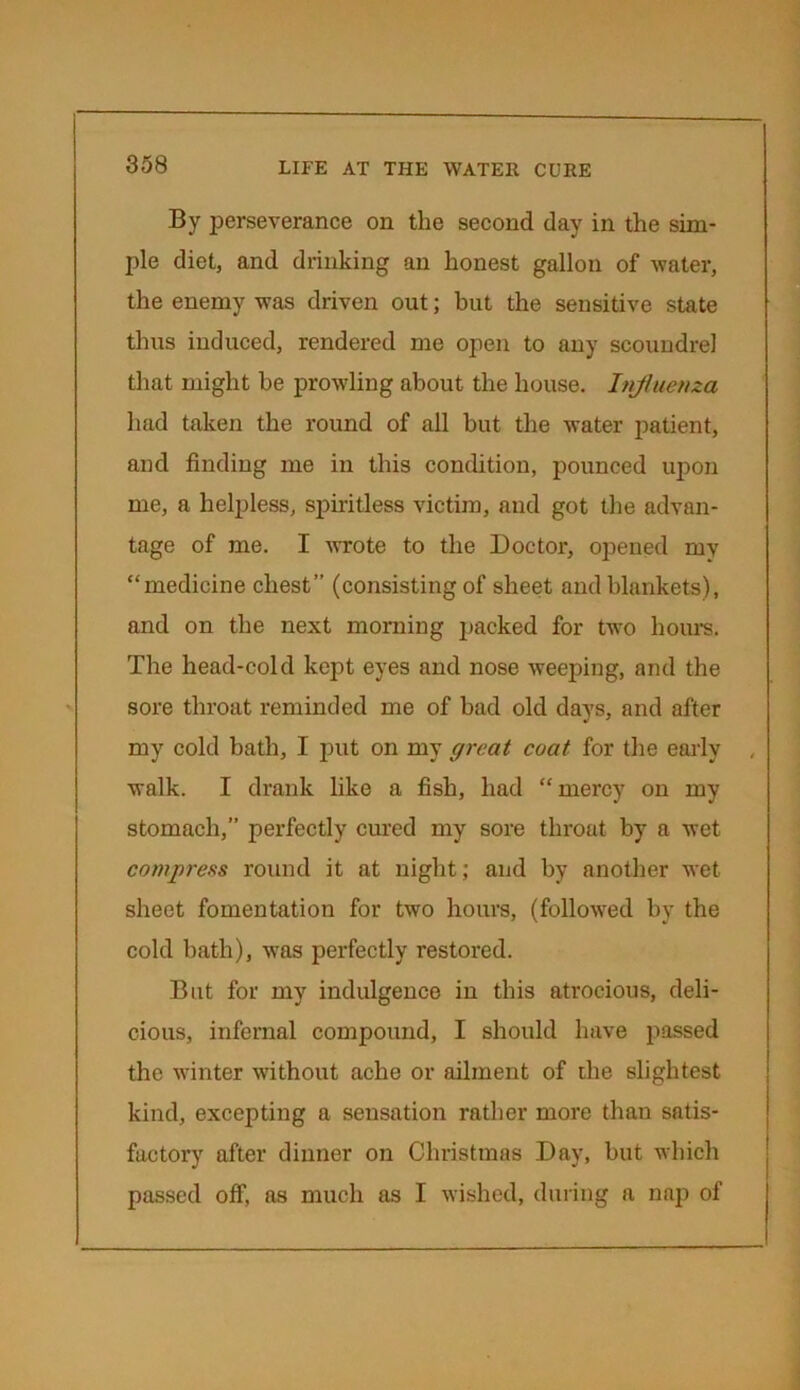 By perseverance on the second day in the sim- ple diet, and drinking an honest gallon of water, the enemy was driven out; but the sensitive state thus induced, rendered me open to any scoundrel that might be prowling about the house. Influenza had taken the round of all but the water patient, and finding me in this condition, pounced upon me, a helpless, spiritless victim, and got the advan- tage of me. I wrote to the Doctor, opened my “medicine chest” (consisting of sheet and blankets), and on the next morning packed for two hours. The head-cold kept eyes and nose weeping, and the sore throat reminded me of bad old days, and after my cold bath, I put on my great coat for the early , walk. I drank like a fish, had “mercy on my stomach,” perfectly cured my sore throat by a wet compress round it at night; and by another wet sheet fomentation for two hours, (followed by the cold bath), was perfectly restored. But for my indulgence in this atrocious, deli- cious, infernal compound, I should have passed the winter without ache or ailment of the slightest kind, excepting a sensation rather more than satis- factory after dinner on Christmas Day, but which passed off, as much as I wished, during a nap of