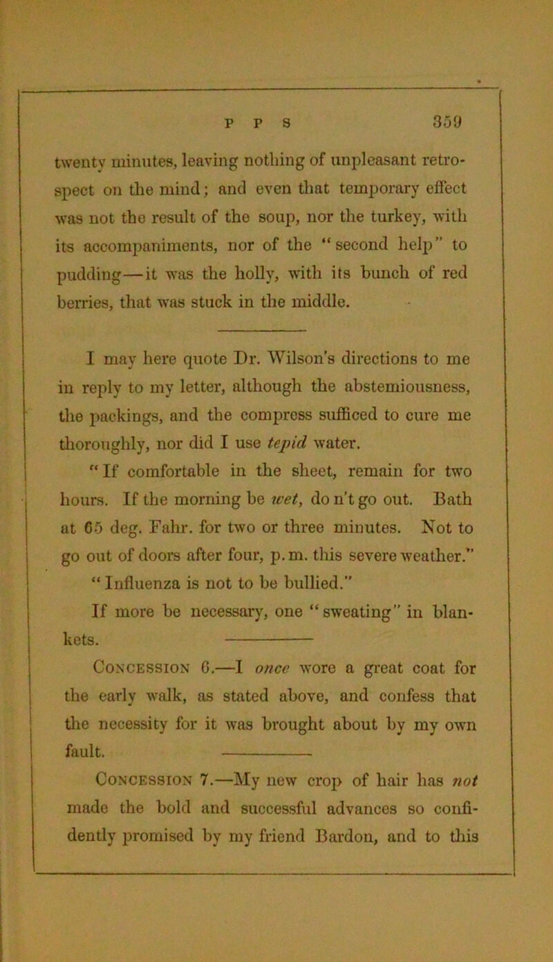 twenty minutes, leaving nothing of unpleasant retro- spect on the mind; and even that temporary effect was not the result of the soup, nor the turkey, with its accompaniments, nor of the “second help” to pudding—it was the holly, with its hunch of red berries, that was stuck in the middle. I may here quote Dr. Wilson’s directions to me in reply to my letter, although the abstemiousness, the packings, and the compress sufficed to cure me thoroughly, nor did I use tepid water. “If comfortable in the sheet, remain for two hours. If the morning be wet, do n’t go out. Bath at 65 deg. Fahr. for two or three minutes. Not to go out of doors after four, p.m. this severe weather.” “ Influenza is not to be bullied.” If more be necessary, one “sweating” in blan- kets. — Concession G.—I once wore a great coat for the early walk, as stated above, and confess that the necessity for it was brought about by my own fault. Concession 7.—My new crop of hair has not made the bold and successful advances so confi- dently promised by my friend Bardon, and to this