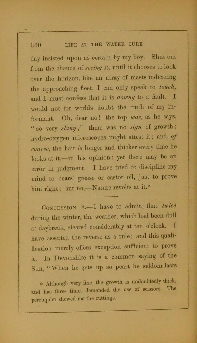 day insisted upon as certain by my boy. Shut out from the chance of seeing it, until it chooses to look over the horizon, like an array of masts indicating the approaching fleet, I can only speak to touch, and I must confess that it is downy to a fault. I would not for worlds doubt the truth of my in- formant. Oh, dear no! the top was, as he says, “so very shiny;’ there was no sign of growth; hydro-oxygen microscopes might attest it; and, of course, the hair is longer and thicker every time he looks at it,—in his opinion: yet there may be an error in judgment. I have tried to discipline my mind to hears’ grease or castor oil, just to prove him right; hut no,—Nature revolts at it.* Concession 8.—I have to admit, that twice during the winter, the weather, which had been dull at daybreak, cleared considerably at ten o’clock. I have asserted the reverse as a rule; and this quali- fication merely offers exception sufficient to prove it. In Devonshire it is a common saying of the Sun, “ When he gets up so peart he seldom lasts * Although very fine, the growth is undoubtedly thick, and has three times demanded the use of scissors. The perruquier showed me the cuttings.
