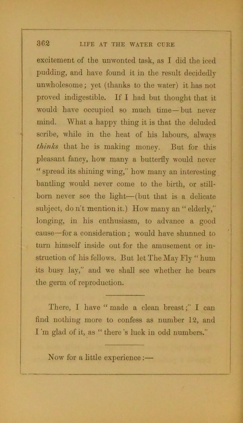 3G2 excitement of the unwonted task, as I did the iced pudding, and have found it in the result decidedly unwholesome; yet (thanks to the water) it has not proved iudigestible. If I had but thought that it would have occupied so much time—but never mind. What a happy thing it is that the deluded scribe, while in the heat of his labours, always thinks that he is making money. But for this pleasant fancy, how many a butterfly would never “ spread its shining wing,” how many an interesting bantling would never come to the birth, or still- born never see the light—(but that is a delicate subject, do n’t mention it.) How many an “ elderly,” longing, in his enthusiasm, to advance a good cause—for a consideration ; would have shunned to turn himself inside out for the amusement or in- struction of his fellows. But let The May Fly “ hum its busy lay,” and we shall see whether he bears the germ of reproduction. There, I have “ made a clean breastI can find nothing more to confess as number 12, and I ’in glad of it, as “ there’s luck in odd numbers.” Now for a little experience: