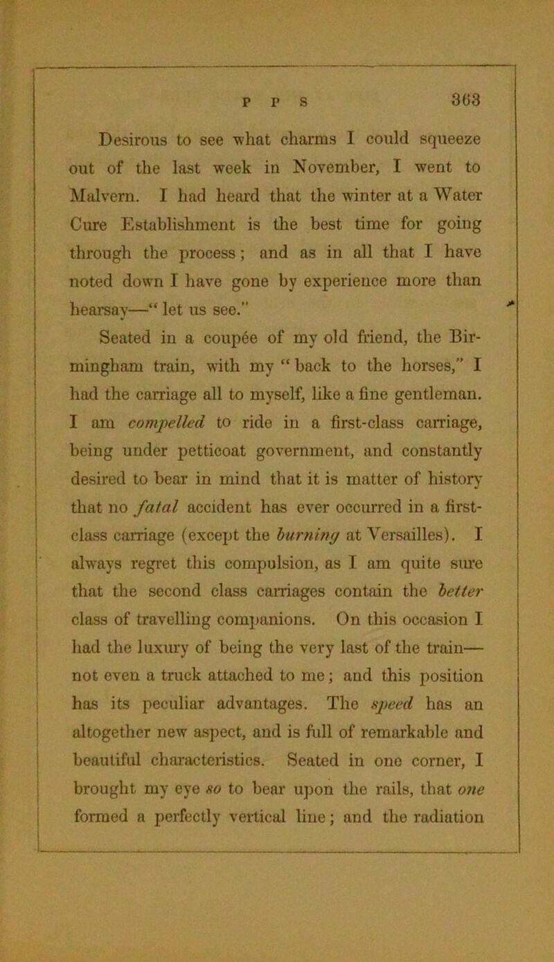 Desirous to see -what charms I could squeeze out of the last week in November, I went to Malvern. I had heard that the winter at a Water Cure Establishment is the best time for going through the process; and as in all that I have noted down I have gone by experience more than hearsay—“ let us see.” Seated in a coupee of my old friend, the Bir- mingham train, with my “ back to the horses,” I had the carriage all to myself, like a fine gentleman. I am compelled to ride in a first-class carnage, being under petticoat government, and constantly desired to bear in mind that it is matter of history' that no fatal accident has ever occurred in a first- class carnage (except the burning at Versailles). I always regret this compulsion, as I am quite sure that the second class carriages contain the better class of travelling companions. On this occasion I had the luxury of being the very last of the train— not even a truck attached to me; and this position has its peculiar advantages. The speed has an altogether new aspect, and is full of remarkable and beautiful characteristics. Seated in one corner, I brought my eye so to bear upon the rails, that one formed a perfectly vertical line; and the radiation