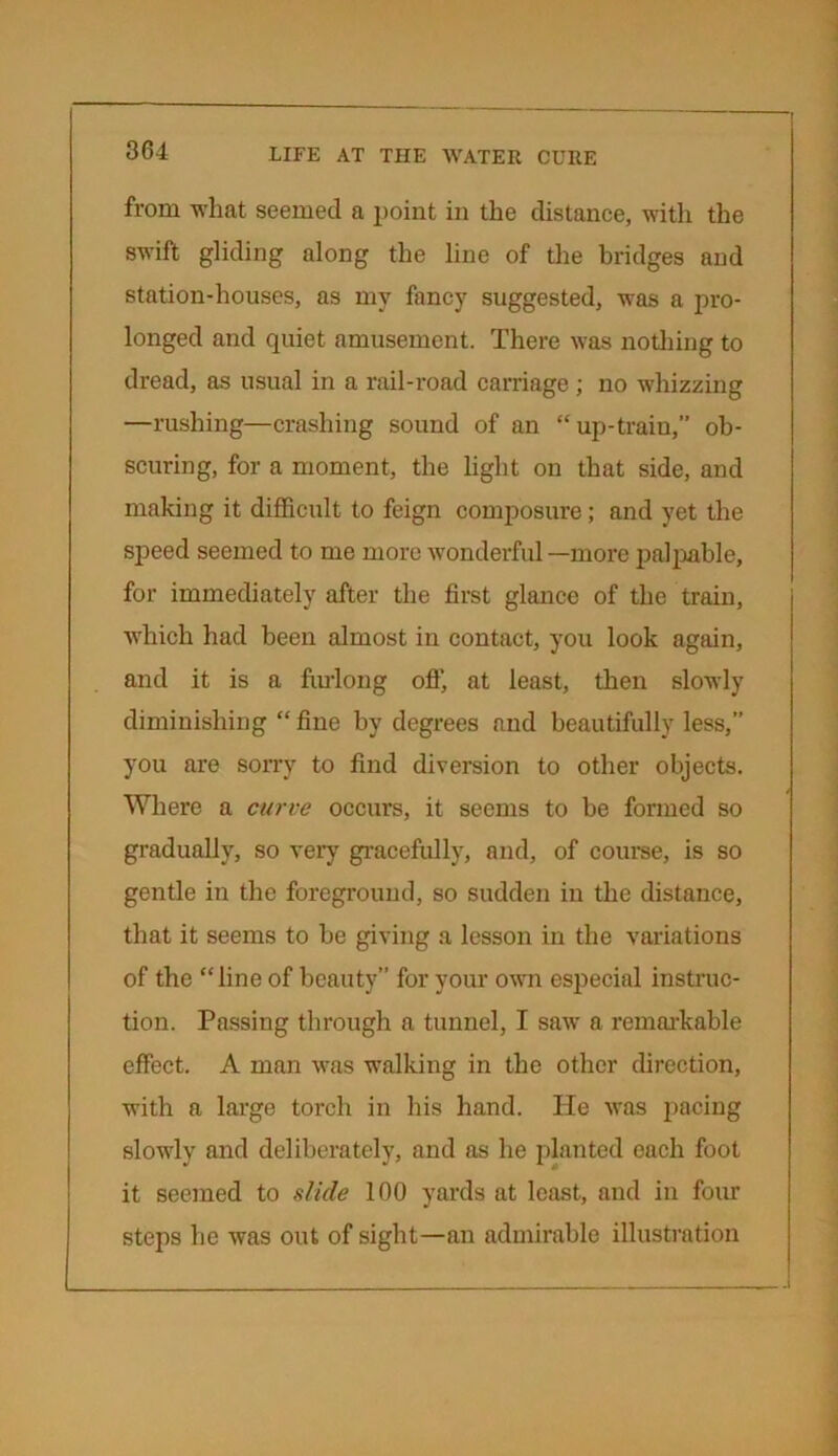 from what seemed a point in the distance, with the swift gliding along the line of the bridges and station-houses, as my fancy suggested, was a pro- longed and quiet amusement. There was nothing to dread, as usual in a rail-road carriage ; no whizzing —rushing—crashing sound of an “up-train,” ob- scuring, for a moment, the light on that side, and making it difficult to feign composure; and yet the speed seemed to me more wonderful—more palpable, for immediately after the first glance of the train, ■which had been almost in contact, you look again, and it is a furlong off, at least, then slowly diminishing “ fine by degrees and beautifully less,” you are sorry to find diversion to other objects. ___ / Where a curve occurs, it seems to be formed so gradually, so very gracefully, and, of course, is so gentle in the foreground, so sudden in the distance, that it seems to be giving a lesson in the variations of the “line of beauty” for your own especial instruc- tion. Passing through a tunnel, I saw a remarkable effect. A man was walking in the other direction, with a large torch in his hand. ITe was pacing slowly and deliberately, and as he planted each foot it seemed to slide 100 yards at least, and in four steps he was out of sight—an admirable illustration