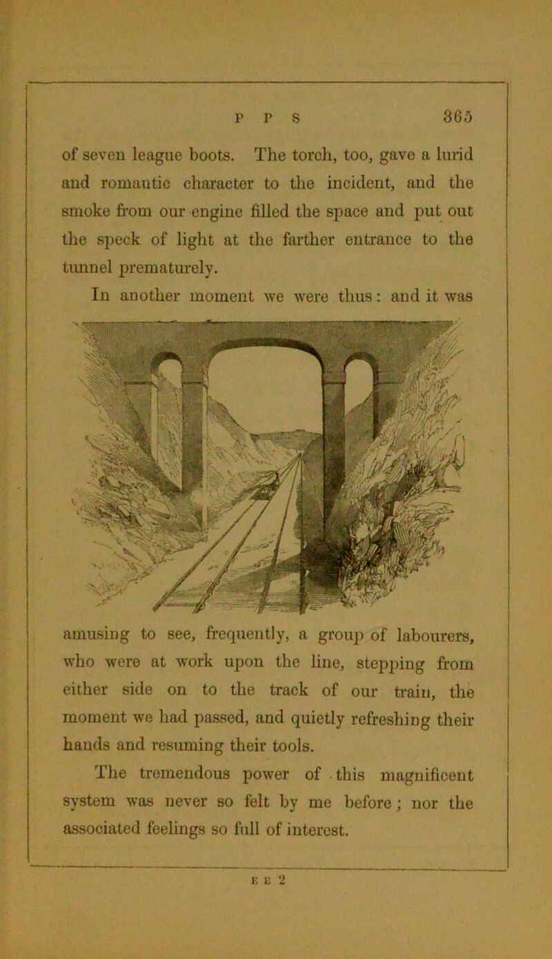 of seven league boots. The torch, too, gave a lurid and romantic character to the incident, and the smoke from our engine filled the space and put out the speck of light at the farther entrance to the tunnel prematurely. In another moment we were thus: and it was amusing to see, frequently, a group of labourers, who were at work upon the line, stepping from either side on to the track of our train, the moment we had passed, and quietly refreshing their hands and resuming their tools. The tremendous power of this magnificent system was never so felt by me before ; nor the associated feelings so full of interest. E E 2