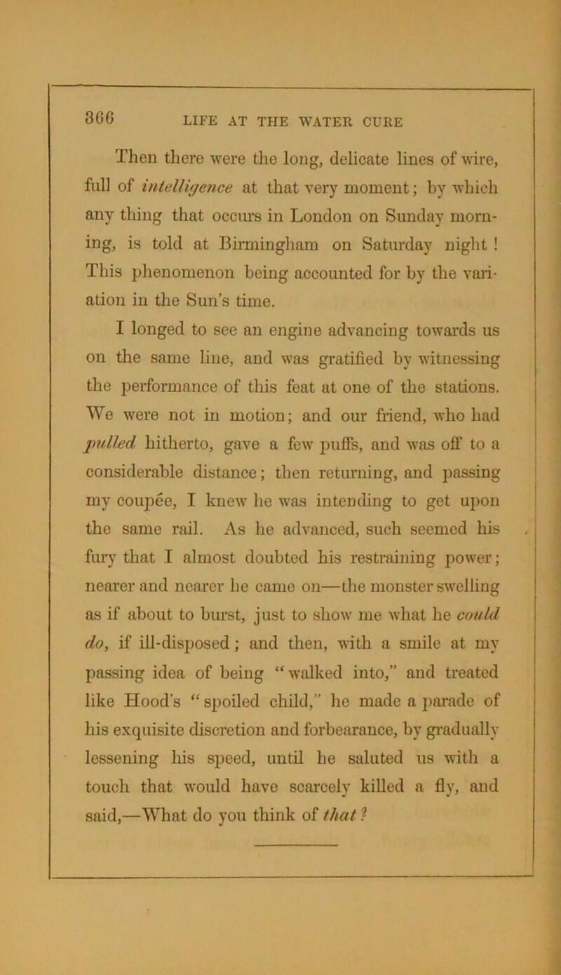 Then there were the long, delicate lines of wire, full of intelligence at that very moment; hv which any thing that occurs in London on Sunday morn- ing, is told at Birmingham on Saturday night ! This phenomenon being accounted for by the vari- ation in the Sun’s time. I longed to see an engine advancing towards us on the same line, and was gratified by witnessing the performance of this feat at one of the stations. We were not in motion; and our friend, who had pulled hitherto, gave a few puff's, and was off to a considerable distance; then returning, and passing my coupee, I knew he was intending to get upon the same rail. As he advanced, such seemed his fury that I almost doubted his restraining power; nearer and nearer he came on—the monster swelling as if about to burst, just to show me what he could do, if ill-disposed; and then, with a smile at my passing idea of being “walked into,” and treated like Hood's “ spoiled child,” he made a parade of his exquisite discretion and forbearance, by gradually lessening his speed, until he saluted us with a touch that would have scarcely killed a fly, and said,—What do you think of that ?