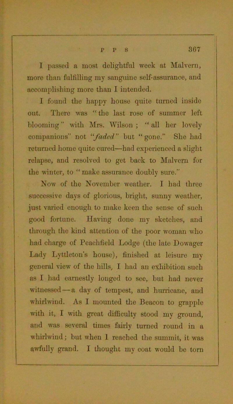 I passed a most delightful week at Malvern, more than fulfilling my sanguine self-assurance, and accomplishing more than I intended. I found the happy house quite turned inside out. There was “ the last rose of summer left blooming ” with Mrs. Wilson ; “ all her lovely companions” not “faded but “gone.” She had returned home quite cured—had experienced a slight relapse, and resolved to get back to Malvern for the winter, to “make assurance doubly sure.” Now of the November weather. I had three successive days of glorious, bright, sunny weather, just varied enough to make keen the sense of such good fortune. Having done my sketches, and through the land attention of the poor woman who had charge of Peachfield Lodge (the late Dowager Lady Lyttleton’s house), finished at leisure my general view of the hills, I had an exhibition such as I had earnestly longed to see, but had never witnessed — a day of tempest, and hurricane, and whirlwind. As I mounted the Beacon to grapple with it, I with great difficulty stood my ground, and was several times fairly turned round in a whirlwind; but when 1 reached the summit, it was awfully grand. I thought my coat would be torn