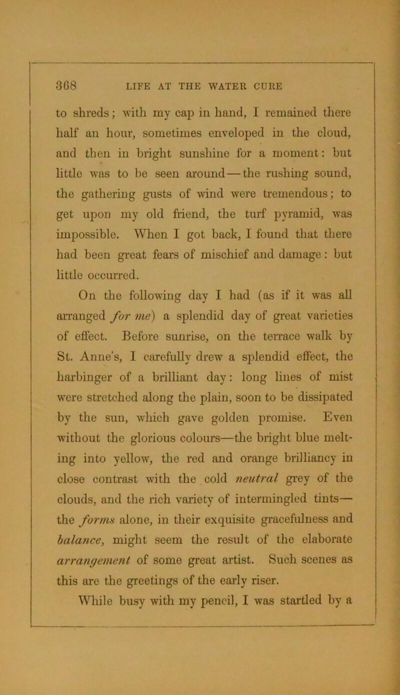 to shreds; with my cap in hand, I remained there half an hour, sometimes enveloped in the cloud, and then in bright sunshine for a moment: but little was to lie seen around — the rushing sound, the gathering gusts of wind were tremendous; to get upon my old friend, the turf pyramid, was impossible. When I got back, I found that there had been great fears of mischief and damage: but little occurred. On the following day I had (as if it was all arranged for me) a splendid day of great varieties of effect. Before sunrise, on the terrace walk by St. Anne’s, 1 carefully drew a splendid effect, the harbinger of a brilliant day: long lines of mist were stretched along the plain, soon to be dissipated by the sun, which gave golden promise. Even without the glorious colours—the bright blue melt- ing into yellow, the red and orange brilliancy in close contrast with the cold neutral grey of the clouds, and the rich variety of intermingled tints— the forms alone, in their exquisite gracefulness and balance, might seem the result of the elaborate arrangement of some great artist. Such scenes as this are the greetings of the early riser. While busy with my pencil, I was startled by a