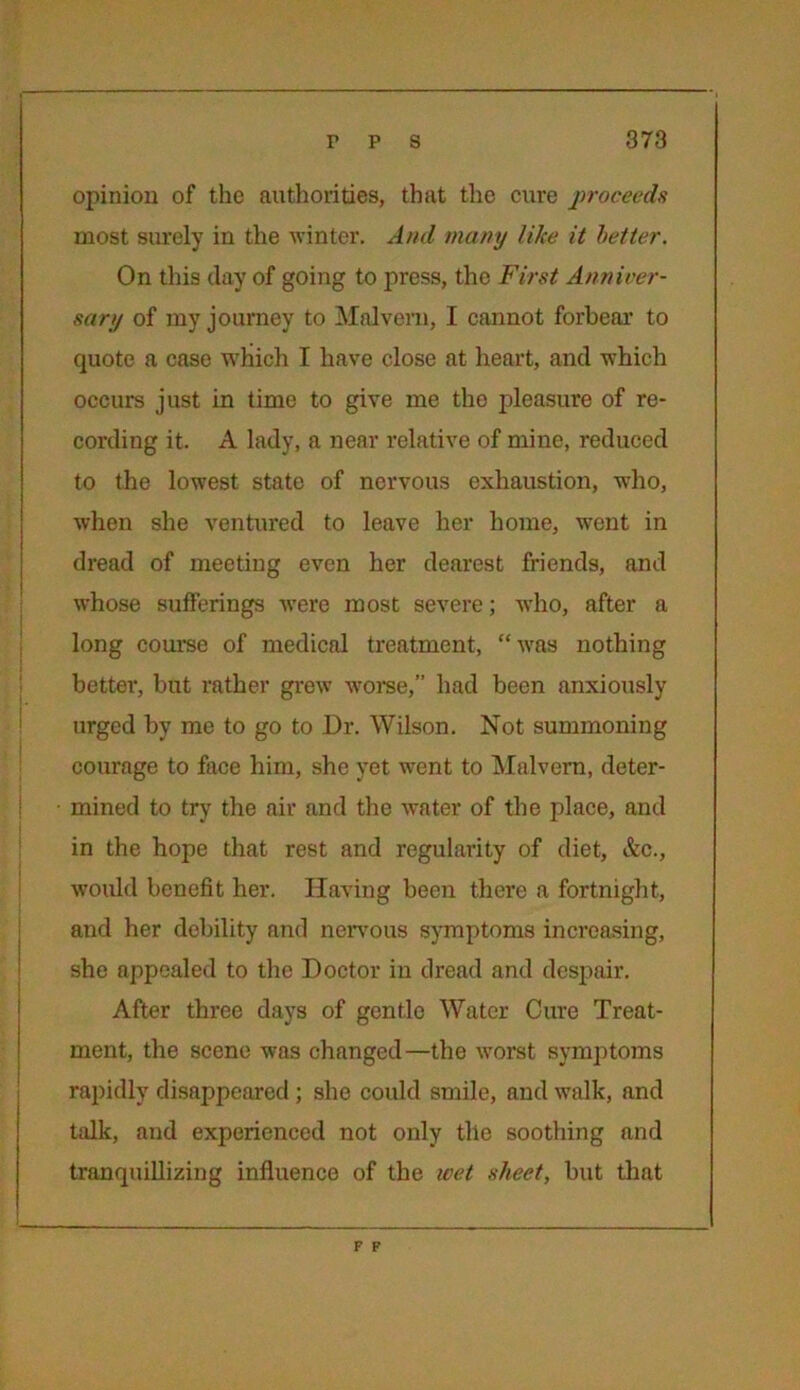 opinion of the authorities, that the cure proceeds most surely in the winter. And many like it better. On this day of going to press, the First Anniver- sary of my journey to Malvern, I cannot forbear to quote a case which I have close at heart, and which occurs just in time to give me the pleasure of re- cording it. A lady, a near relative of mine, reduced to the lowest state of nervous exhaustion, -who, when she ventured to leave her home, wrent in dread of meeting even her dearest friends, and whose sufferings were most severe; who, after a long course of medical treatment, “was nothing better, but rather grew worse,” had been anxiously urged by me to go to Dr. Wilson. Not summoning courage to face him, she yet went to Malvern, deter- mined to try the air and the water of the place, and in the hope that rest and regularity of diet, &c., would benefit her. Having been there a fortnight, and her debility and nervous symptoms increasing, she appealed to the Doctor in dread and despair. After three days of gentle Water Cure Treat- ment, the scene was changed—the worst symptoms rapidly disappeared; she could smile, and walk, and talk, and experienced not only tile soothing and tranquillizing influence of the wet sheet, but that