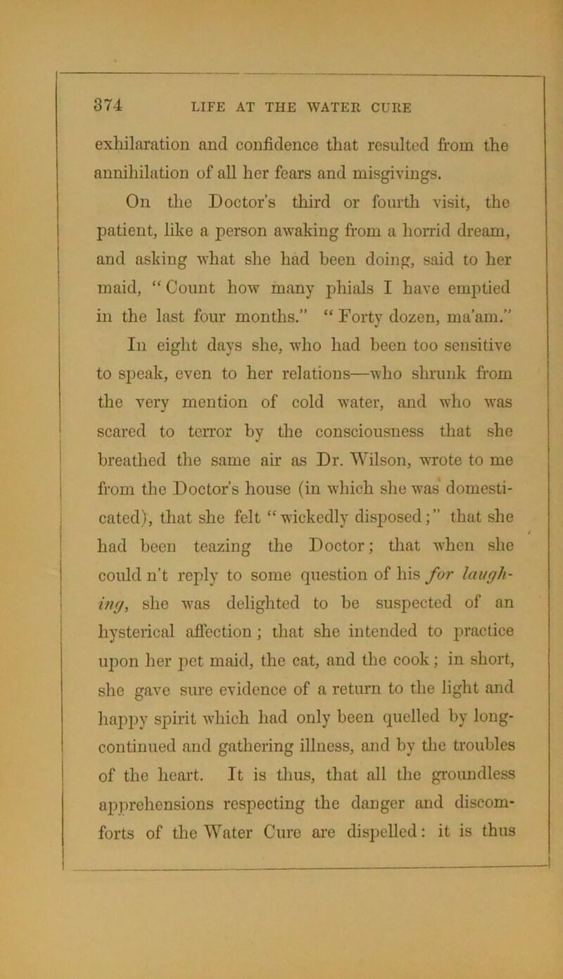 exhilaration and confidence that resulted from the annihilation of all her fears and misgivings. On the Doctor’s third or fourth visit, the patient, like a person awaking from a horrid dream, and asking what she had been doing, said to her maid, “Count how many phials I have emptied in the last four months.” “ Forty dozen, ma’am.” Iu eight days she, who had been too sensitive to speak, even to her relations—who shrunk from the very mention of cold water, and who was scared to terror by the consciousness that she breathed the same air as Dr. Wilson, wrote to me from the Doctor’s house (in which she was domesti- cated), that she felt “wickedly disposed;” that she had been teazing the Doctor; that when she could n’t reply to some question of his for laugh- ing, she was delighted to be suspected of an hysterical affection; that she intended to practice upon her pet maid, the cat, and the cook; in short, she gave sure evidence of a return to the light and happy spirit which had only been quelled by long- continued and gathering illness, and by the troubles of the heart. It is thus, that all the groundless apprehensions respecting the danger and discom- forts of the Water Cure are dispelled: it is thus
