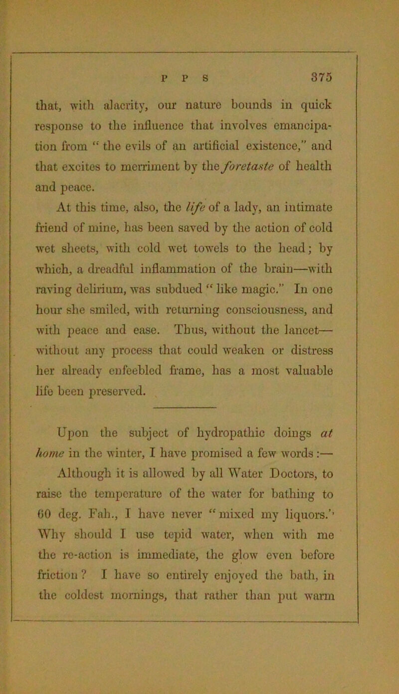 that, with alacrity, our nature bounds in quick response to the influence that involves emancipa- tion from “ the evils of an artificial existence, and that excites to merriment by the foretaste of health and peace. At this time, also, the life of a lady, an intimate friend of mine, has been saved by the action of cold wet sheets, with cold wet towels to the head; by which, a dreadful inflammation of the brain—with raving delirium, was subdued “ like magic.” In one hour she smiled, with returning consciousness, and with peace and ease. Thus, without the lancet— without any process that could weaken or distress her already enfeebled frame, has a most valuable life been preserved. Upon the subject of hydropathic doings at home in the winter, I have promised a few words:— Although it is allowed by all Water Doctors, to raise the temperature of the water for bathing to 00 deg. Fab., I have never “ mixed my liquors.’’ Why should I use tepid water, when with me the re-action is immediate, the glow even before friction ? I have so entirely enjoyed the bath, in the coldest mornings, that rather than put warm