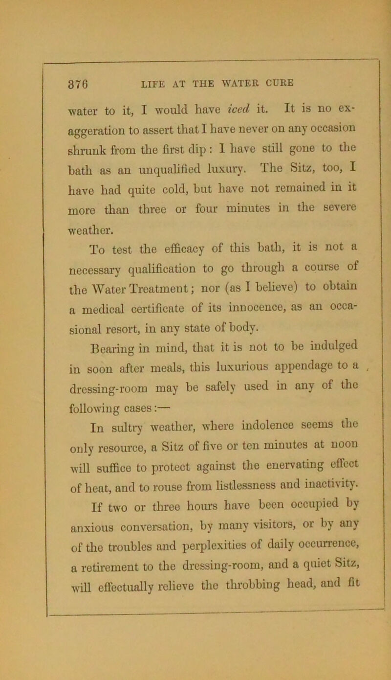 water to it, I would have iced it. It is no ex- aggeration to assert that I have never on any occasion shrunk from the first dip: 1 have still gone to the hath as an unqualified luxury. The Sitz, too, I have had quite cold, hut have not remained in it more than three or four minutes in the severe weather. To test the efficacy of this hath, it is not a necessary qualification to go through a course of the Water Treatment; nor (as I believe) to obtain a medical certificate of its innocence, as an occa- sional resort, in any state of body. Bearing in mind, that it is not to be indulged in soon after meals, this luxurious appendage to a , dressing-room may be safely used in any of the following cases:— In sultry weather, where indolence seems the only resource, a Sitz of five or ten minutes at noon will suffice to protect against the enervating effect of heat, and to rouse from listlessness and inactivity. If two or three horns have been occupied by anxious conversation, by many visitors, or by any of the troubles and perplexities of daily occurrence, a retirement to the dressing-room, and a quiet Sitz, will effectually relieve the throbbing head, and fit