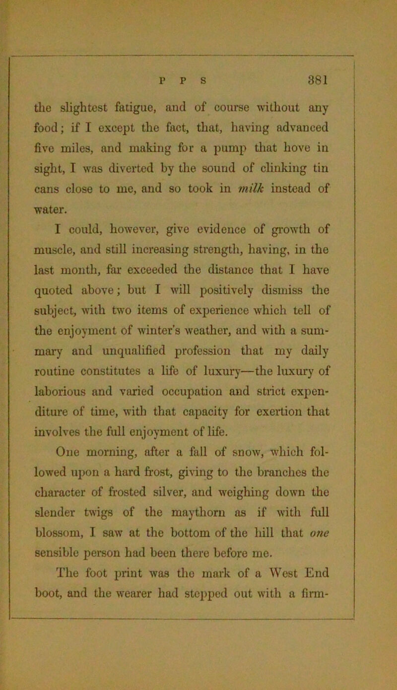 the slightest fatigue, ancl of course without any food; if I except the fact, that, having advanced five miles, and making for a pump that hove in sight, I was diverted by the sound of clinking tin cans close to me, and so took in milk instead of water. I could, however, give evidence of growth of muscle, and still increasing strength, having, in the last month, far exceeded the distance that I have quoted above; but I will positively dismiss the subject, with two items of experience which tell of the enjoyment of winter's weather, and with a sum- mary and unqualified profession that my daily routine constitutes a life of luxury—the luxury of laborious and varied occupation and strict expen- diture of time, with that capacity for exertion that involves the full enjoyment of life. One morning, after a fall of snow, which fol- lowed upon a hard frost, giving to the branches the character of frosted silver, and weighing down the slender twigs of the maythorn as if with full blossom, I saw at the bottom of the hill that one sensible person had been there before mo. The foot print was tho mark of a West End boot, and the wearer had stepped out with a firm-