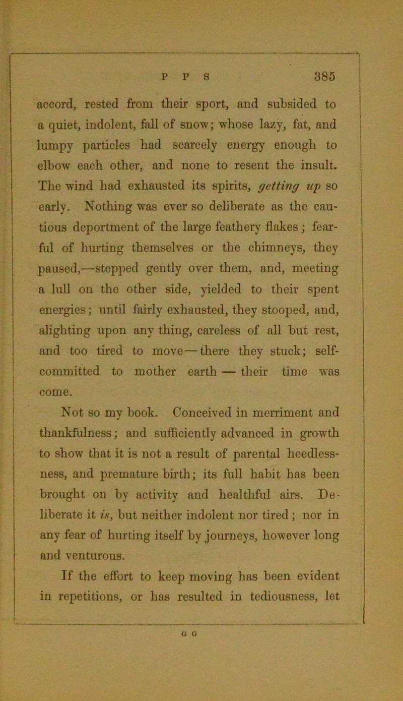 accord, rested from their sport, and subsided to a quiet, indolent, fall of snow; whose lazy, fat, and lumpy particles had scarcely energy enough to elbow each other, and none to resent the insult. The wind had exhausted its spirits, getting up so early. Nothing was ever so deliberate as the cau- tious deportment of the large feathery flakes; fear- ful of hurting themselves or the chimneys, they paused,—stepped gently over them, and, meeting a lull on the other side, yielded to their spent energies; until fairly exhausted, they stooped, and, alighting upon any thing, careless of all but rest, and too tired to move—there they stuck; self- committed to mother earth — their time was come. Not so my book. Conceived in merriment and thankfulness; and sufficiently advanced in growth to show that it is not a result of parental heedless- ness, and premature birth; its full habit has been brought on by activity and healthful airs. De- liberate it is, but neither indolent nor tired; nor in any fear of hurting itself by journeys, however long and venturous. If the effort to keep moving has been evident in repetitions, or has resulted in tediousness, let G G