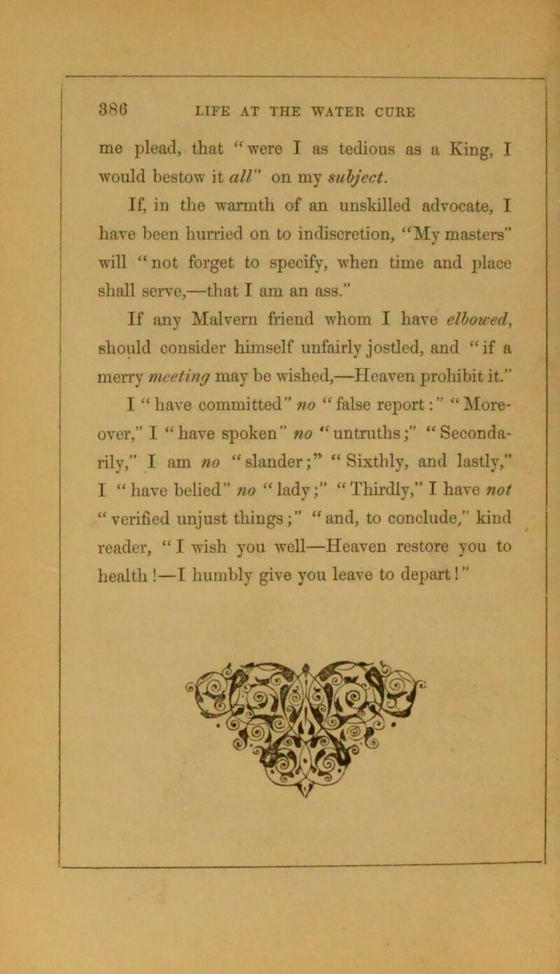 me plead, that “were I as tedious as a King, I would bestow it all on my subject. If, in the warmth of an unskilled advocate, I have been hurried on to indiscretion, “My masters” will “not forget to specify, when time and place shall serve,—that I am an ass.” If any Malvern friend whom I have elbowed, should consider himself unfairly jostled, and “if a merry meeting may be wished,—Heaven prohibit it.” I “ have committed” no “ false report:” “ More- over,” I “have spoken” no “untruths;” “Seconda- rily,” I am no “slander;” “Sixthly, and lastly,” I “ have belied” no “ lady;” “ Thirdly,” I have not “verified unjust things;” “and, to conclude/’ kind reader, “ I wish you well—Heaven restore you to health !—I humbly give you leave to depart! ”