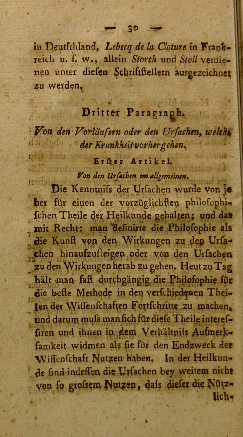 in D,eutfcHIand, Lebecq de l/i Cloiure in Frank- reich u. f. w., allein Storch und Stoll verdie- nen unter diefcn Schriftftellern ausgezeichnet zu werden^ Dritteir Paragraph. den Vortdwfmi oder den Urfachen, wekhi • der Krankheitvorhej'gehen^^ ^ Er/^er Artikel. Von den Urjkcbtn im Allgemtimn.t Die Kenntflifs der yrfachen wurde von ja |ier für eipen der vorzügUchften philofophi- fchen Theile d.er Heilkunde gehalten; und da» Recht: man^efinirte di« Philqfpphie als ^ (die Kunft ypp dep Wirkungen zu Urfa-^ .^^chen hinaufzufteigep oder yon den Urfacben ^u den >^irk(Ungcn herab zu gehen. Heut zu Tag hält -maa faft durchg'dngig die Phjlofophie für die befte Methode in dcq yerfchied^nen Thei- ' lender Wiflenfchäftep Foi^tfchritte zu tnachen* und dauuqa roufs man ßphfür diefe Theile interef- firen und ihnen in Yerhältnils ^uftnerk** farnkeit widmen als iie für den Endzweck der WifiTenfchafr |S|ut?en haben, ln der Heilkun- de find indeffen die yrfachen bey weitem nicht Von fo grofsem Nvitjep* diefct die Nü^z-» lieh-»