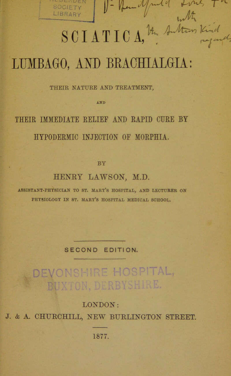 • >- u l; 1 SOCIETY library r ^ jj- ^ SCIATICA,^ LIfflBAGO, AND BRACHIALGIA: THEIR NATURE AND TREATMENT, IND THEIR IMMEDIATE RELIEF AND RAPID CURE BY HYPODERMIC INJECTION OF MORPHIA. BY HENRY LAWSON, M.D. ASSISTANT-PHYSICIAN TO ST. MARY’S HOSPITAL, AND LECTURER ON PHYSIOLOGY IN ST. MARY’S HOSPITAL MEDICAL SCHOOL. SECOND EDITION, DEY m •H oo ni TAL, LONDON: J. & A. CHURCHILL, NEW BURLINGTON STREET. 1877.