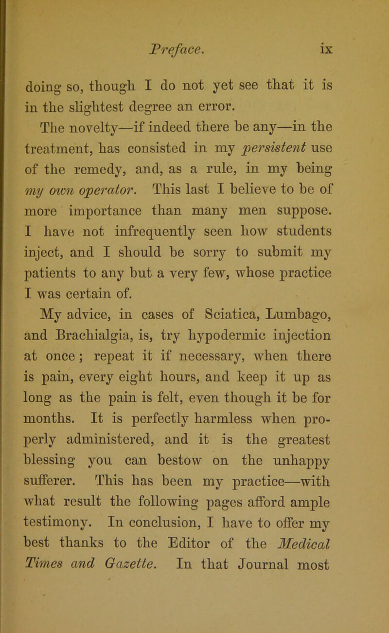 doing so, though I do not yet see that it is in the slightest degree an error. The novelty—if indeed there be any—in the treatment, has consisted in my persistent use of the remedy, and, as a rule, in my being my own operator. This last I believe to be of more importance than many men suppose. I have not infrequently seen how students inject, and I should be sorry to submit my patients to any but a very few, whose practice I was certain of. My advice, in cases of Sciatica, Lumbago, and Brachialgia, is, try hypodermic injection at once; repeat it if necessary, when there is pain, every eight hours, and keep it up as long as the pain is felt, even though it be for months. It is perfectly harmless when pro- perly administered, and it is the greatest blessing you can bestow on the unhappy sufferer. This has been my practice—with what result the following pages afford ample testimony. In conclusion, I have to offer my best thanks to the Editor of the Medical Times and Gazette. In that Journal most