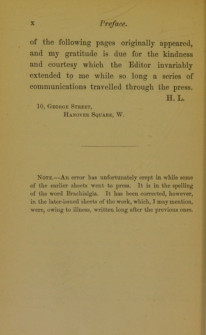 of the following pages originally appeared, and my gratitude is due for the kindness and courtesy which the Editor invariably extended to me while so long a series of communications travelled through the press. 10, George Street, Hanover Square, W. H. L. Note.—An error has unfortunately crept in while some of the earlier sheets went to press. It is in the spelling of the word Brachialgia. It has been corrected, however, in the later-issued sheets of the work, which, I may mention, were, owing to illness, written long after the previous ones.