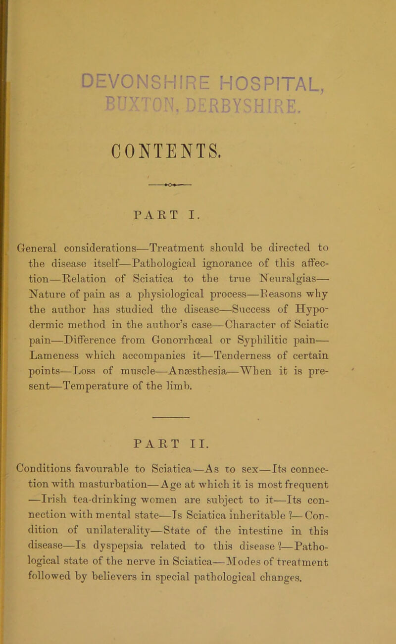 DEVONSHIRE HOSPITAL, ritytom, Derbyshire. CONTENTS. PART I. General considerations—Treatment should be directed to the disease itself—Pathological ignorance of this affec- tion—Relation of Sciatica to the true Neuralgias— Nature of pain as a physiological process—Reasons why the author has studied the disease—Success of Hypo- dermic method in the author’s case—Character of Sciatic pain—Difference from Gonorrhoeal or Syphilitic pain— Lameness which accompanies it—Tenderness of certain points—Loss of muscle—Anaesthesia—When it is pre- sent—Temperature of the limb. PART II. Conditions favourable to Sciatica—As to sex—Its connec- tion with masturbation—Age at which it is most frequent —Irish tea-drinking women are stibject to it—Its con- nection with mental state—Is Sciatica inheritable 1—Con- dition of unilaterality—State of the intestine in this disease—Is dyspepsia related to this disease 1—Patho- logical state of the nerve in Sciatica—Modes of treatment followed by believers in special pathological changes.