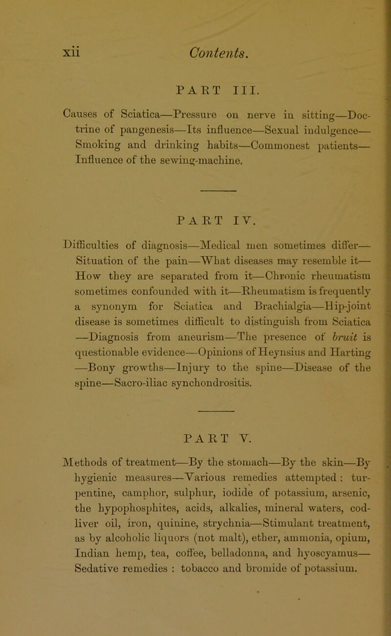 PAET III. Causes of Sciatica—Pressure on nerve in sitting—Doc- trine of pangenesis—Its influence—Sexual indulgence— Smoking and drinking habits—Commonest patients— Influence of the sewing-machine. PAET IV. Difficulties of diagnosis—Medical men sometimes differ— ; Situation of the pain—What diseases may resemble it— How they are separated from it—Chronic rhenmatism sometimes confounded with it—Rheumatism is frequently a synonym for Sciatica and Brachialgia—Hip-joint disease is sometimes difficult to distinguish from Sciatica —Diagnosis from aneurism—The presence of hruit is questionable eAudence—Opinions of Heynsius and Harting —Bony growths—Injury to the spine—Disease of the sj^ine—Sacro-iliac synchondrositis. PART V. Methods of treatment—By the stomach—By the skin—By hygienic measures—Various remedies attempted : tur- pentine, camphor, sulphur, iodide of potassium, arsenic, the hypophosphites, acids, alkalies, mineral waters, cod- liver oil, iron, quinine, strychnia—Stimulant treatment, as by alcoholic liquors (not malt), ether, ammonia, opium, j Indian hemp, tea, coffee, belladonna, and hyoscyamus— ' Sedative remedies : tobacco and bromide of potassium.