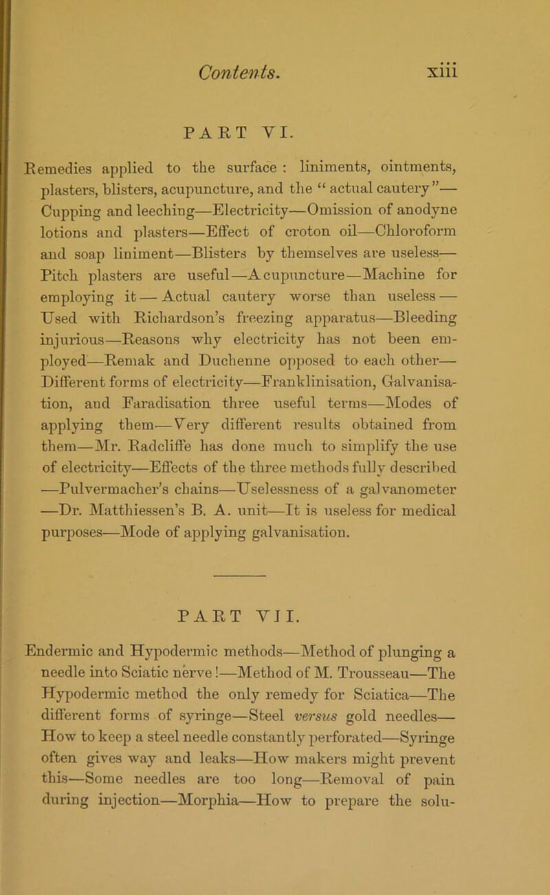 PART YI. Remedies applied to the surface : liniments, ointments, plasters, blisters, acupuncture, and the “ actual cautery”— Cupping and leeching—Electricity—Omission of anodyne lotions and plasters—Effect of croton oil—Chloroform and soap liniment—Blisters by themselves are useless— Pitch plasters are useful—Acupuncture—Machine for employing it — Actual cautery worse than useless — Used with Richardson’s freezing apparatus—Bleeding injurious—Reasons why electricity has not been ein- ployed:—Remak and Duchenne opposed to each other— Different forms of electricity—Eranklinisation, Galvanisa- tion, and Faradisation three useful terms—Modes of applying them—Very different results obtained from them—Mr. Radcliffe has done much to simplify the use of electricity—Effects of the three methods fully described —Pulvermacher’s chains—Uselessness of a galvanometer —Dr. Matthiessen’s B. A. unit—It is useless for medical purposes—Mode of applying galvanisation. PART VII. Endermic and Hypodermic methods—Method of plunging a needle into Sciatic nerve!—Method of M. Trousseau—The Hypodermic method the only remedy for Sciatica—The different forms of syringe—Steel versus gold needles— How to keep a steel needle constantly perforated—Syringe often gives way and leaks—How makers might prevent this—Some needles are too long—Removal of pain during injection—Morphia—How to prepare the solu-