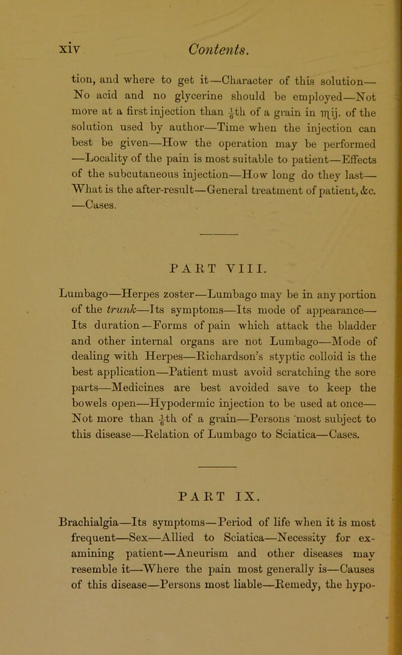 tion, aud where to get it—Character of this solution— No acid and no glycerine should be employed—Not more at a first injection than |th of a grain in of the solution used by author—Time when the injection can best be given—How the operation may be performed —Locality of the pain is most suitable to patient—Effects of the subcutaneous injection—How long do they last— What is the after-result—General treatment of patient, <fec. —Cases. PART VIII. Lumbago—Herpes zoster—Lumbago may be in any portion of the trunk—Its symptoms—Its mode of appearance— Its duration—Forms of pain which attack the bladder and other internal organs are not Lumbago—Mode of dealing with Herpes—Richardson’s styptic colloid is the best application—Patient must avoid scratching the sore parts—Medicines are best avoided save to keep the bowels open—Hypodermic injection to be used at once— Not more than ith of a grain—Persons most subject to this disease—Relation of Lumbago to Sciatica—Cases. PART IX. Brachialgia—Its symptoms—Period of life when it is most frequent—Sex—Allied to Sciatica—Necessity for ex- amining patient—Aneurism and other diseases may resemble it—Where the pain most generally is—Causes of this disease—Persons most liable—Remedy, the hypo-