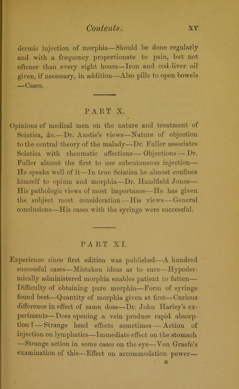 dermic injection of morphia—Should he done regularly and -with a frequency proportionate to pain, but not oftener than every eight hours—Iron and cod-liver oil given, if necessary, in addition—Also pills to open bowels —Cases. PART X. Opinions of medical men on the nature and treatment of Sciatica, itc.—Dr. Anstie’s views—Nature of objection to the centi’al theory of the malady—Dr. Fuller associates Sciatica with rheumatic affections—Objections — Dr. Fuller almost the first to rise subcutaneous injection— He speaks well of it—In true Sciatica he almost confines himself to opium and morphia—Dr. Handheld Jones— HLs pathologic views of most importance—He has given the subject most consideration—His views—Genei-al conclusions—His cases with the syringe were successful. PART XI. ExjDerience since first edition was published—A hundred successful cases—Mistaken ideas as to cure—Hypoder- mically administered morphia enables patient to fatten— Difficulty of obtaining pure morphia—Form of syringe found best—Quantity of morphia given at first—Curious difference in effect of same dose—Dr. John Harley’s ex- periments—Does opening a vein produce rapid absorp- tion % — Strange head effects sometimes — Action of injection on lymphatics—Immediate effect on the stomach —Strange action in some cases on the eye—Yon Graefe’s examination of this—Effect on accommodation power— 5k