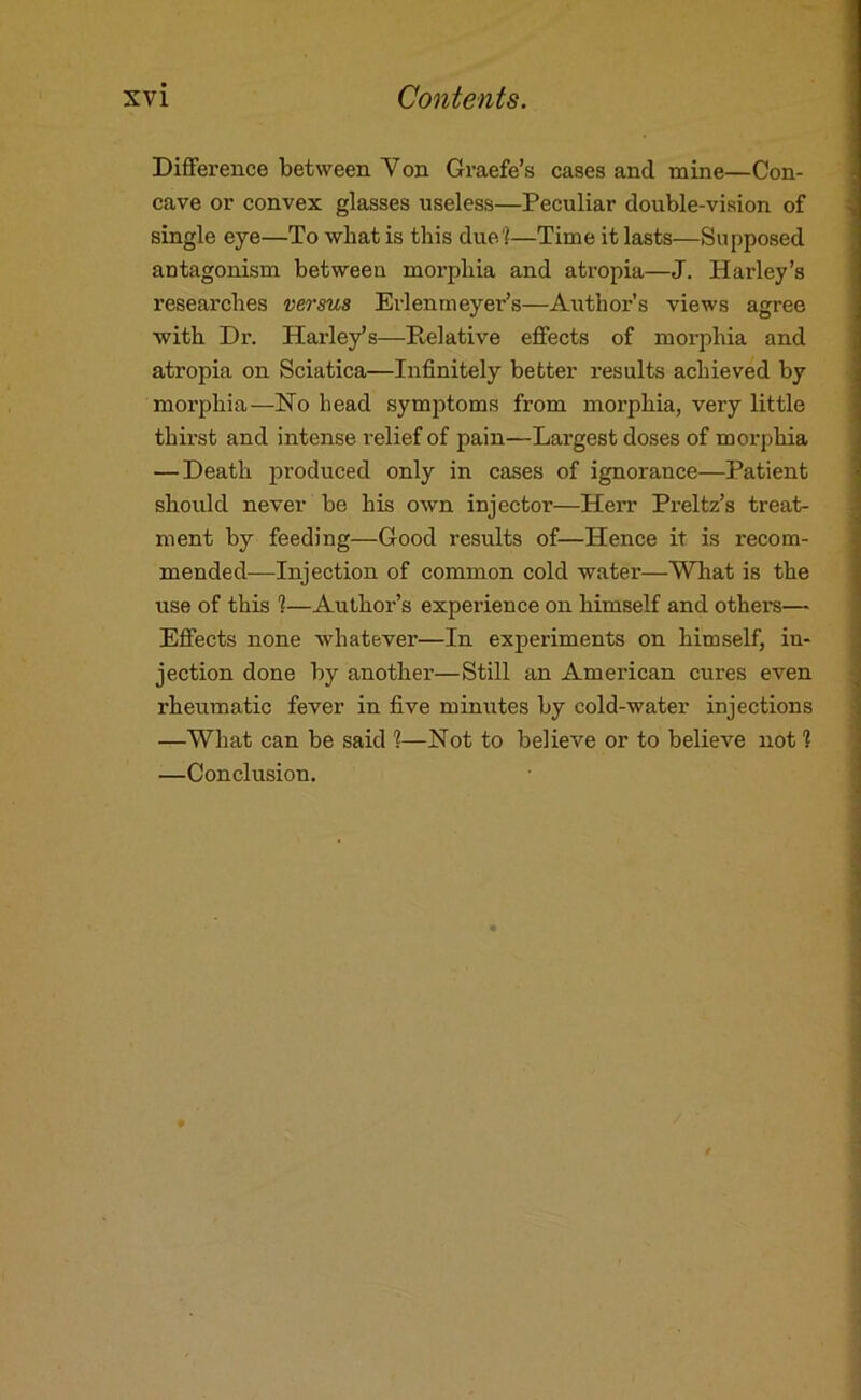 Difference between Von Graefe’s cases and mine—Con- cave or convex glasses useless—Peculiar double-vision of single eye—To what is this due'^—Time it lasts—Supposed antagonism between morphia and atropia—J. Harley’s researches versus Erlenrneyer’s—Aiithor’s views agree with Dr. Harley’s—Relative effects of morphia and atropia on Sciatica—Infinitely better results achieved by morphia—Ho head symjDtoms from morphia, very little thirst and intense relief of pain—Largest doses of morphia — Death produced only in cases of ignorance—Patient should never be his own injector—Herr Preltz’s treat- ment by feeding—Good results of—Hence it is recom- mended—Injection of common cold water—Wliat is the use of this 1—Author’s experience on himself and others— Effects none whatever—In experiments on himself, in- jection done by another—Still an American cures even rheumatic fever in five minutes by cold-water injections —What can be said 1—Hot to believe or to believe not 1 —Conclusion.