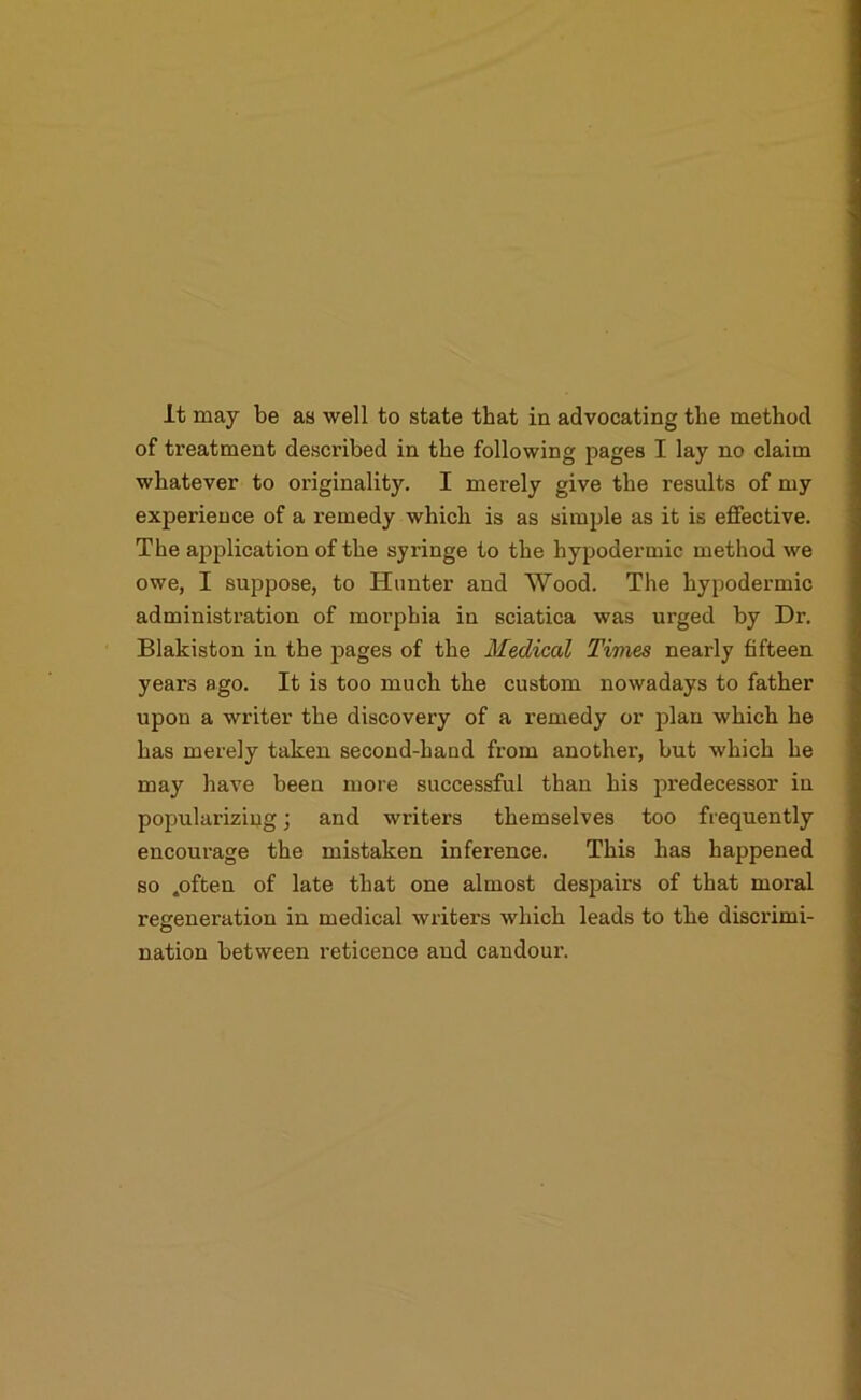 It may be as well to state that in advocating the method of treatment described in the following pages I lay no claim whatever to oi’iginality. I merely give the results of my experience of a remedy which is as simple as it is effective. The application of the syringe to the hypodermic method we owe, I suppose, to Hunter and Wood. The hypodermic administration of morphia in sciatica was urged by Dr. Blakiston in the pages of the Medical Times nearly fifteen years ago. It is too much the custom nowadays to father upon a writer the discovery of a remedy or plan which he has merely taken second-hand from another, but which he may have been more successful than his predecessor in popularizing; and writers themselves too frequently encourage the mistaken inference. This has happened so .often of late that one almost despairs of that moral regeneration in medical writers which leads to the discrimi- nation between reticence and candour.