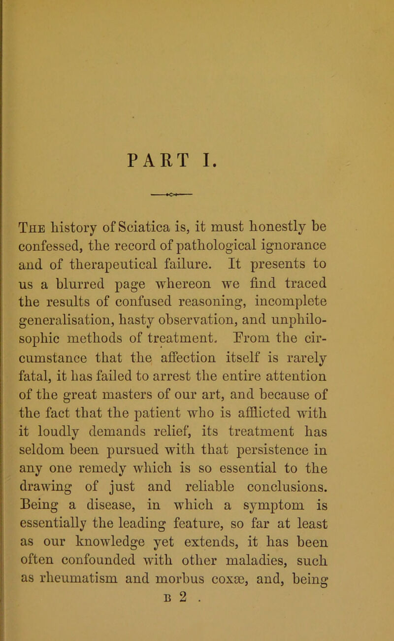 iCl — The history of Sciatica is, it must honestly be confessed, the record of pathological ignorance and of therapeutical failure. It presents to us a blurred page whereon we find traced the results of confused reasoning, incomplete generalisation, hasty observation, and unphilo- sophic methods of treatment. Trom the cir- cumstance that the afiection itself is rarely fatal, it has failed to arrest the entire attention of the great masters of our art, and because of the fact that the patient who is afflicted with it loudly demands relief, its treatment has seldom been pursued with that persistence in any one remedy which is so essential to the drawing of just and reliable conclusions. Being a disease, in which a symptom is essentially the leading feature, so far at least as our knowledge yet extends, it has been often confounded with other maladies, such as rheumatism and morbus coxae, and, being B 2 .