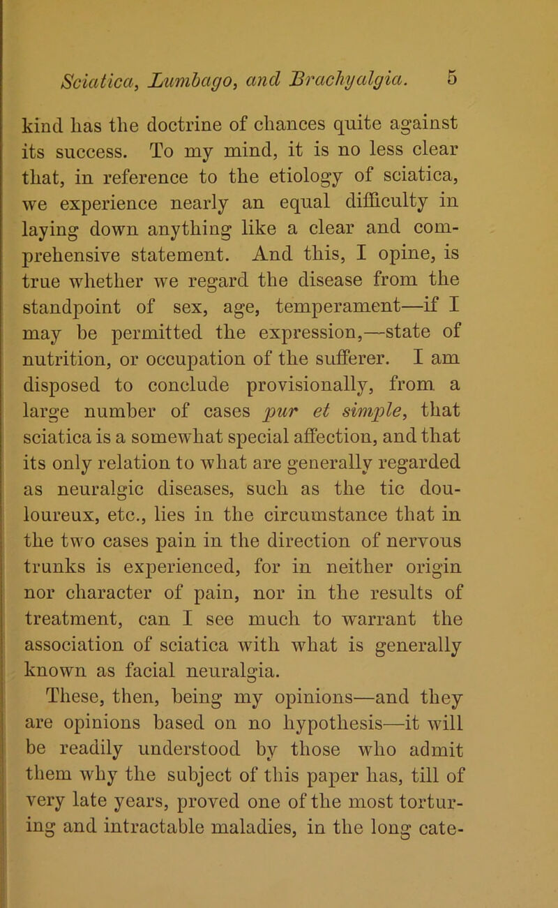 kind lias the doctrine of chances quite against its success. To my mind, it is no less clear that, in reference to the etiology of sciatica, we experience nearly an equal difficulty in laying down anything like a clear and com- prehensive statement. And this, I opine, is true whether we regard the disease from the standpoint of sex, age, temperament—if I may be permitted the expression,—state of nutrition, or occupation of the sufferer. I am disposed to conclude provisionally, from, a large number of cases pur et simple, that sciatica is a somewhat special affection, and that its only relation to what are generally regarded as neuralgic diseases, such as the tic dou- loureux, etc., lies in the circumstance that in the two cases pain in the direction of nervous trunks is experienced, for in neither origin nor character of pain, nor in the results of treatment, can I see much to warrant the association of sciatica with what is generally known as facial neuralgia. These, then, being my opinions—and they are opinions based on no hypothesis—it will be readily understood by those who admit them why the subject of this paper has, till of very late years, proved one of the most tortur- ing and intractable maladies, in the long cate-