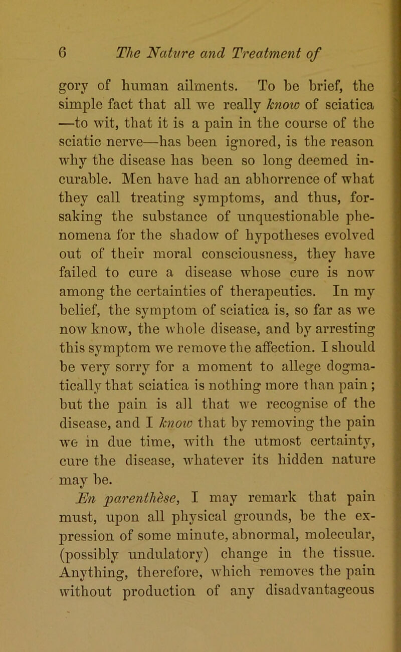 gory of human ailments. To be brief, the simple fact that all rre really know of sciatica —to wit, that it is a pain in the course of the sciatic nerve—has been ignored, is the reason why the disease has been so long deemed in- curable. Men have had an abhorrence of what they call treating symptoms, and thus, for- saking the substance of unquestionable phe- nomena for the shadow of hypotheses evolved out of their moral consciousness, they have failed to cure a disease whose cure is now among the certainties of therapeutics. In my belief, the symptom of sciatica is, so far as we now know, the whole disease, and by arresting this symptom we remove the affection. I should be very sorry for a moment to allege dogma- tically that sciatica is nothing more than pain; hut the pain is all that we recognise of the disease, and I know that by removing the pain we in due time, with the utmost certainty, cure the disease, whatever its hidden nature may he. En parenthese, I may remark that pain must, upon all physical grounds, he the ex- pression of some minute, abnormal, molecular, (possibly undulatory) change in the tissue. Anything, therefore, which removes the pain without production of any disadvantageous