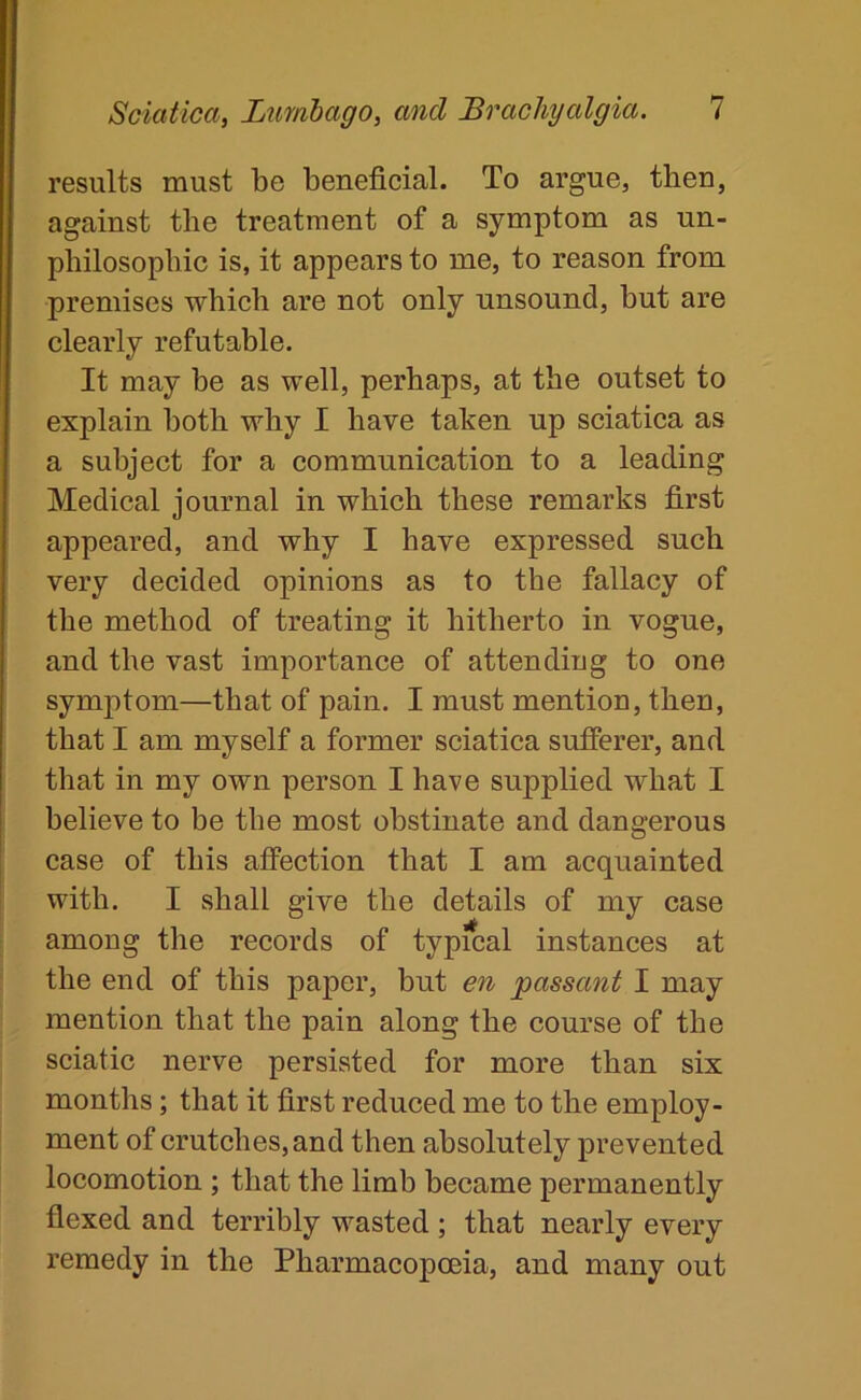 results must be beneficial. To argue, then, against the treatment of a symptom as un- pbilosopbic is, it appears to me, to reason from premises which are not only unsound, hut are clearly refutable. It may be as well, perhaps, at the outset to explain both why I have taken up sciatica as a subject for a communication to a leading Medical journal in which these remarks first appeared, and why I have expressed such very decided opinions as to the fallacy of the method of treating it hitherto in vogue, and the vast importance of attending to one symptom—that of pain. I must mention, then, that I am myself a former sciatica sufferer, and that in my own person I have supplied what I believe to be the most obstinate and dangerous case of this affection that I am acquainted with. I shall give the details of my case among the records of typfcal instances at the end of this paper, but en passant I may mention that the pain along the course of the sciatic nerve persisted for more than six months; that it first reduced me to the employ- ment of crutches, and then absolutely prevented locomotion ; that the limb became permanently flexed and terribly wasted ; that nearly every remedy in the Pharmacopoeia, and many out