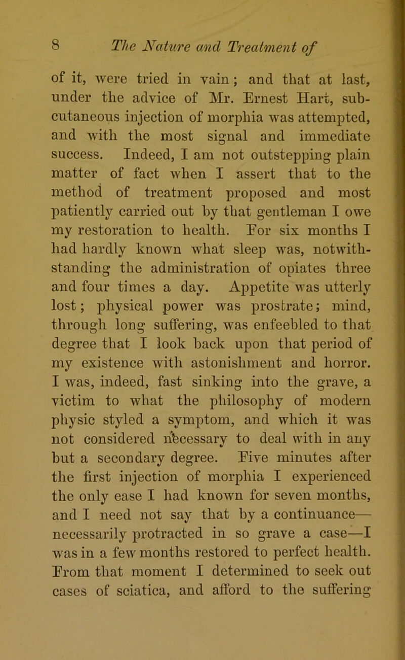 of it, were tried in vain; and that at last, under the advice of Mr. Ernest Hart, sub- cutaneous injection of morphia was attempted, and with the most signal and immediate success. Indeed, I am not outstepping plain matter of fact when I assert that to the method of treatment proposed and most patiently carried out by that gentleman I owe my restoration to health. Eor six months I had hardly known what sleep was, notwith- standing the administration of opiates three and four times a day. Appetite was utterly lost; physical power was prostrate; mind, through long suffering, was enfeebled to that degree that I look back upon that period of my existence with astonishment and horror. I was, indeed, fast sinking into the grave, a victim to what the philosophy of modern physic styled a symptom, and which it was not considered nfecessary to deal with in any but a secondary degree. Eive minutes after the first injection of morphia I experienced the only ease I had known for seven months, and I need not say that by a continuance— necessarily protracted in so grave a case—I was in a few months restored to perfect health. Erom that moment I determined to seek out cases of sciatica, and afford to the suffering